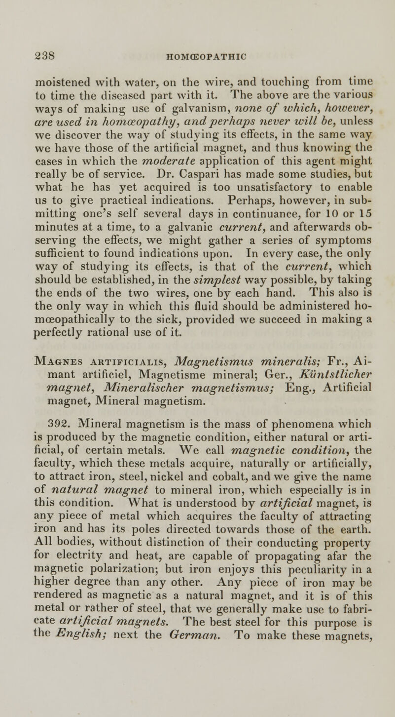 moistened with water, on the wire, and touching from time to time the diseased part with it. The above are the various ways of making use of galvanism, none of ivhich, hoivever, are used in homoeopathy, and perhaps never will be, unless we discover the way of studying its effects, in the same way we have those of the artificial magnet, and thus knowing the cases in which the moderate application of this agent might really be of service. Dr. Caspari has made some studies, but what he has yet acquired is too unsatisfactory to enable us to give practical indications. Perhaps, however, in sub- mitting one's self several days in continuance, for 10 or 15 minutes at a time, to a galvanic current, and afterwards ob- serving the effects, we might gather a series of symptoms sufficient to found indications upon. In every case, the only way of studying its effects, is that of the current, which should be established, in the simplest way possible, by taking the ends of the two wires, one by each hand. This also is the only way in which this fluid should be administered ho- moeopathically to the sick, provided we succeed in making a perfectly rational use of it. Magnes artificialis, Magnetismus mineralis; Fr., Ai- mant artificiel, Magnetisme mineral; Ger., Kuntstlicher magnet, Mineralischer magnetismus; Eng., Artificial magnet, Mineral magnetism. 392. Mineral magnetism is the mass of phenomena which is produced by the magnetic condition, either natural or arti- ficial, of certain metals. We call magnetic condition, the faculty, which these metals acquire, naturally or artificially, to attract iron, steel, nickel and cobalt, and we give the name of natural magnet to mineral iron, which especially is in this condition. What is understood by artificial magnet, is any piece of metal which acquires the faculty of attracting iron and has its poles directed towards those of the earth. All bodies, without distinction of their conducting property for electrity and heat, are capable of propagating afar the magnetic polarization; but iron enjoys this peculiarity in a higher degree than any other. Any piece of iron may be rendered as magnetic as a natural magnet, and it is of this metal or rather of steel, that we generally make use to fabri- cate artificial magnets. The best steel for this purpose is the English; next the German. To make these magnets,