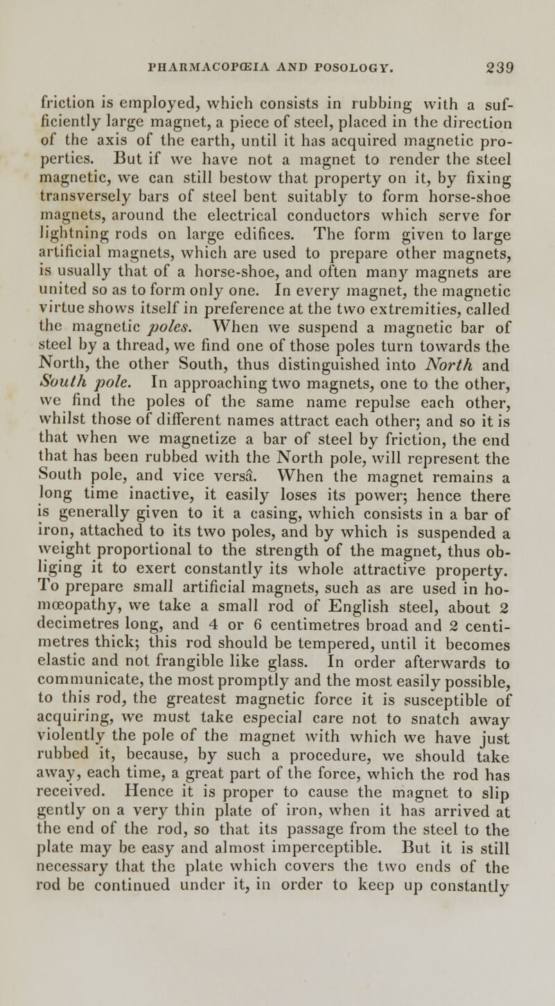 friction is employed, which consists in rubbing with a suf- ficiently large magnet, a piece of steel, placed in the direction of the axis of the earth, until it has acquired magnetic pro- perties. But if we have not a magnet to render the steel magnetic, we can still bestow that property on it, by fixing transversely bars of steel bent suitably to form horse-shoe magnets, around the electrical conductors which serve for lightning rods on large edifices. The form given to large artificial magnets, which are used to prepare other magnets, is usually that of a horse-shoe, and often many magnets are united so as to form only one. In every magnet, the magnetic virtue shows itself in preference at the two extremities, called the magnetic poles. When we suspend a magnetic bar of steel by a thread, we find one of those poles turn towards the North, the other South, thus distinguished into North and South pole. In approaching two magnets, one to the other, we find the poles of the same name repulse each other, whilst those of different names attract each other; and so it is that when we magnetize a bar of steel by friction, the end that has been rubbed with the North pole, will represent the South pole, and vice versa. When the magnet remains a long time inactive, it easily loses its power; hence there is generally given to it a casing, which consists in a bar of iron, attached to its two poles, and by which is suspended a weight proportional to the strength of the magnet, thus ob- liging it to exert constantly its whole attractive property. To prepare small artificial magnets, such as are used in ho- moeopathy, we take a small rod of English steel, about 2 decimetres long, and 4 or 6 centimetres broad and 2 centi- metres thick; this rod should be tempered, until it becomes elastic and not frangible like glass. In order afterwards to communicate, the most promptly and the most easily possible, to this rod, the greatest magnetic force it is susceptible of acquiring, we must take especial care not to snatch away violently the pole of the magnet with which we have just rubbed it, because, by such a procedure, we should take away, each time, a great part of the force, which the rod has received. Hence it is proper to cause the magnet to slip gently on a very thin plate of iron, when it has arrived at the end of the rod, so that its passage from the steel to the plate may be easy and almost imperceptible. But it is still necessary that the plate which covers the two ends of the rod be continued under it, in order to keep up constantly
