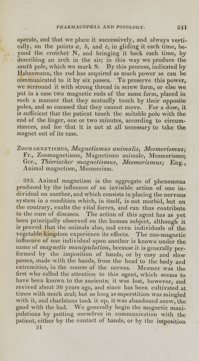 operate, and that we place it successively, and always verti- cally, on the points a, b, and c, in gliding it each time, be- yond the crotchet N, and bringing it back each time, by- describing an arch in the air; in this way we produce the south pole, which we mark S. By this process, indicated by Hahnemann, the rod has acquired as much power as can be communicated to it by six passes. To preserve this power, we surround it with strong thread in screw form, or else we put in a case two magnetic rods of the same form, placed in such a manner that they mutually touch by their opposite poles, and so encased that they cannot move. For a dose, it is sufficient that the patient touch the suitable pole with the end of the finger, one or two minutes, according to circum- stances, and for that it is not at all necessary to take the magnet out of its case. Zoomagnetismus, Magnetismus animalis, Mesmerismus; Fr., Zoomagnetisme, Magnetisme animale, Mesmerisme; Ger., Thierischer magnetismus, Mesmerismus; Eng., Animal magnetism, Mesmerism. 393. Animal magnetism is the aggregate of phenomena produced by the influence of an invisible action of one in- dividual on another, and which consists in placing the nervous system in a condition which, in itself, is not morbid, but on the contrary, exalts the vital forces, and can thus contribute to the cure of diseases. The action of this agent has as yet been principally observed on the human subject, although it is proved that the animals also, and even individuals of the vegetable kingdom experience its effects. The zoo-magnetic influence of one individual upon another is known under the name of magnetic manipulation, because it is generally per- formed by the imposition of hands, or by easy and slow passes, made with the hands, from the head to the body and extremities, in the course of the nerves. Mesmer was the first who called the attention to this agent, which seems to have been known to the ancients; it was lost, however, and revived about 30 years ago, and since has been cultivated at times with much zeal; but so long as superstition was mingled with it, and charlatans took it up, it was abandoned anew, the good with the bad. We generally begin the magnetic mani- pulations by putting ourselves in communication with the patient, either by the contact of hands, or by the imposition 31