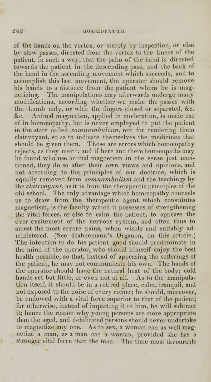 of the hands on the vertex, or simply by inspection, or else by slow passes, directed from the vertex to the knees of the patient, in such a way, that the palm of the hand is directed towards the patient in the descending pass, and the back of the hand in the ascending movement which succeeds, and to accomplish this last movement, the operator should remove his hands to a distance from the patient whom he is mag- netizing. The manipulations may afterwards undergo many modifications, according whether we make the passes with the thumb only, or with the fingers closed or separated, &c. &c. Animal magnetism, applied in moderation, is made use of in homoeopathy, but is never employed to put the patient in the state called somnambulism, nor for rendering them clairvoyant, so as to indicate themselves the medicines that should be given them. Those are errors which homoeopathy rejects, as they merit; and if here and there homoeopaths may be found who use animal magnetism in the sense just men- tioned, they do so after their own views and opinions, and not according to the principles of our doctrine, which is equally removed from somnambulism and the teachings by the clairvoyant, as it is from the therapeutic principles of the old school. The only advantage which homoeopathy counsels us to draw from the therapeutic agent which constitutes magnetism, is the faculty which it possesses of strengthening the vital forces, or else to calm the patient, to appease the over excitement of the nervous system, and often thus to arrest the most severe pains, when wisely and suitably ad- ministered. (See Hahnemann's Organon, on this article.) The intention to do his patient good should predominate in the mind of the operator, who should himself enjoy the best health possible, so that, instead of appeasing the sufferings of the patient, he may not communicate his own. The hands of the operator should have the natural heat of the body; cold hands act but little, or even not at all. As to the manipula- tion itself, it should be in a retired place, calm, tranquil, and not exposed to the noise of every comer; he should, moreover, be endowed with a vital force superior to that of the patient; for otherwise, instead of imparting it to him, he will subtract it; hence the reason why young persons are more appropriate than the aged, and debilitated persons should never undertake to magnetize any one. As to sex, a woman can as well mag- netize a man, as a man can a woman, provided she has a stronger vital force than the man. The time most favourable