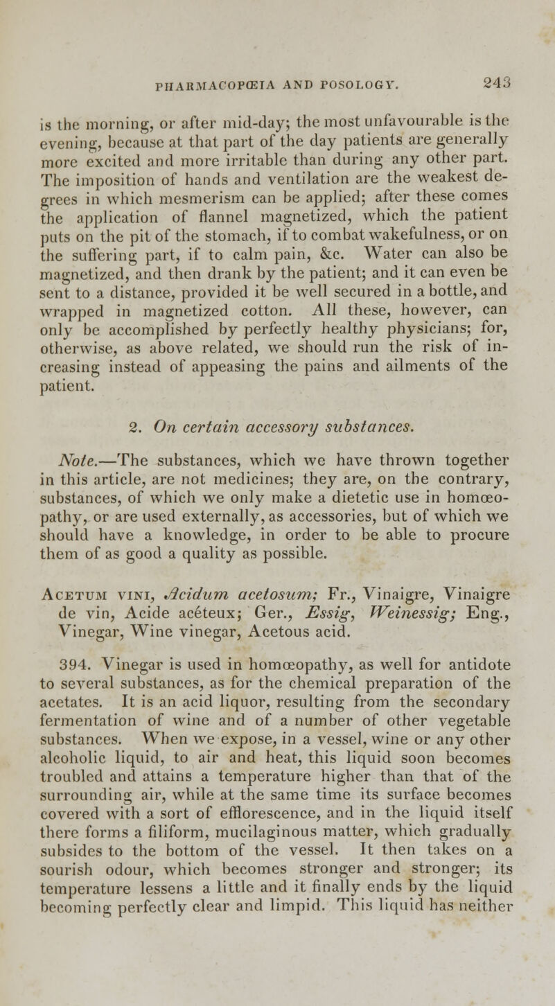 is the morning, or after mid-day; the most unfavourable is the evening, because at that part of the day patients are generally more excited and more irritable than during any other part. The imposition of hands and ventilation are the weakest de- grees in which mesmerism can be applied; after these comes the application of flannel magnetized, which the patient puts on the pit of the stomach, if to combat wakefulness, or on the suffering part, if to calm pain, &c. Water can also be magnetized, and then drank by the patient; and it can even be sent to a distance, provided it be well secured in a bottle, and wrapped in magnetized cotton. All these, however, can only be accomplished by perfectly healthy physicians; for, otherwise, as above related, we should run the risk of in- creasing instead of appeasing the pains and ailments of the patient. 2. On certain accessory substances. Note.—The substances, which we have thrown together in this article, are not medicines; they are, on the contrary, substances, of which we only make a dietetic use in homoeo- pathy, or are used externally, as accessories, but of which we should have a knowledge, in order to be able to procure them of as good a quality as possible. Acetum vini, Acidum acetosum; Fr., Vinaigre, Vinaigre de vin, Acide aceteux; Ger., Essig, Weinessig; Eng., Vinegar, Wine vinegar, Acetous acid. 394. Vinegar is used in homoeopathy, as well for antidote to several substances, as for the chemical preparation of the acetates. It is an acid liquor, resulting from the secondary fermentation of wine and of a number of other vegetable substances. When we expose, in a vessel, wine or any other alcoholic liquid, to air and heat, this liquid soon becomes troubled and attains a temperature higher than that of the surrounding air, while at the same time its surface becomes covered with a sort of efflorescence, and in the liquid itself there forms a filiform, mucilaginous matter, which gradually subsides to the bottom of the vessel. It then takes on a sourish odour, which becomes stronger and stronger; its temperature lessens a little and it finally ends by the liquid becoming perfectly clear and limpid. This liquid has neither