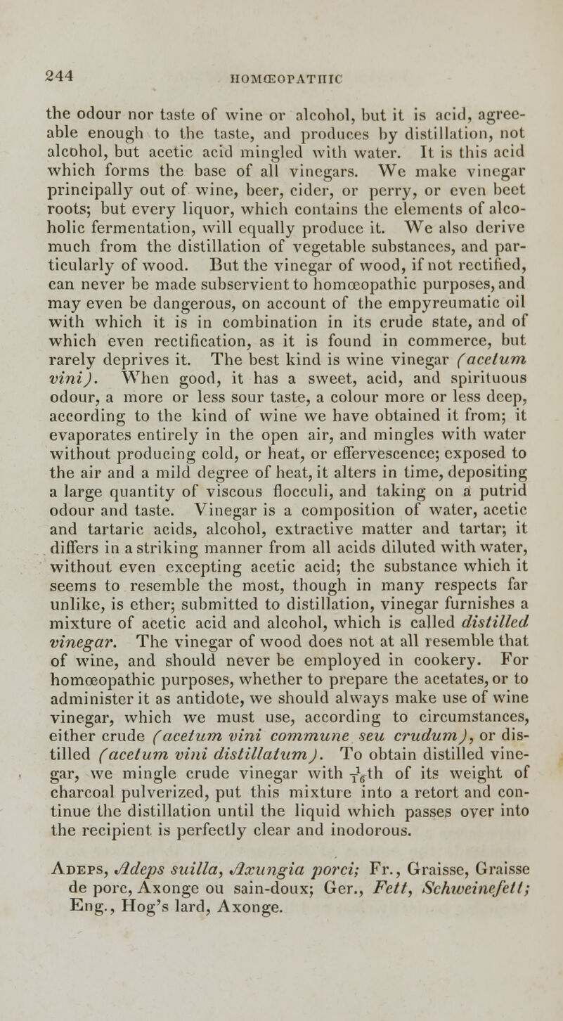 the odour nor taste of wine or alcohol, but it is acid, agree- able enough to the taste, and produces by distillation, not alcohol, but acetic acid mingled with water. It is this acid which forms the base of all vinegars. We make vinegar principally out of wine, beer, cider, or perry, or even beet roots; but every liquor, which contains the elements of alco- holic fermentation, will equally produce it. We also derive much from the distillation of vegetable substances, and par- ticularly of wood. But the vinegar of wood, if not rectified, can never be made subservient to homoeopathic purposes, and may even be dangerous, on account of the empyreumatic oil with which it is in combination in its crude state, and of which even rectification, as it is found in commerce, but rarely deprives it. The best kind is wine vinegar (acetum vini). When good, it has a sweet, acid, and spirituous odour, a more or less sour taste, a colour more or less deep, according to the kind of wine we have obtained it from; it evaporates entirely in the open air, and mingles with water without producing cold, or heat, or effervescence; exposed to the air and a mild degree of heat, it alters in time, depositing a large quantity of viscous flocculi, and taking on a putrid odour and taste. Vinegar is a composition of water, acetic and tartaric acids, alcohol, extractive matter and tartar, it differs in a striking manner from all acids diluted with water, without even excepting acetic acid; the substance which it seems to resemble the most, though in many respects far unlike, is ether; submitted to distillation, vinegar furnishes a mixture of acetic acid and alcohol, which is called distilled vinegar. The vinegar of wood does not at all resemble that of wine, and should never be employed in cookery. For homoeopathic purposes, whether to prepare the acetates, or to administer it as antidote, we should always make use of wine vinegar, which we must use, according to circumstances, either crude (acetum vini commune sen crudumj, or dis- tilled (acetum vini distillatumJ. To obtain distilled vine- gar, we mingle crude vinegar with ■fgth of its weight of charcoal pulverized, put this mixture into a retort and con- tinue the distillation until the liquid which passes over into the recipient is perfectly clear and inodorous. Adeps, Jldeps suilla, Jixungia porci; Fr., Graisse, Graisse de pore, Axonge ou sain-doux; Ger., Fett, SchweinefetI; Eng., Hog's lard, Axonge.
