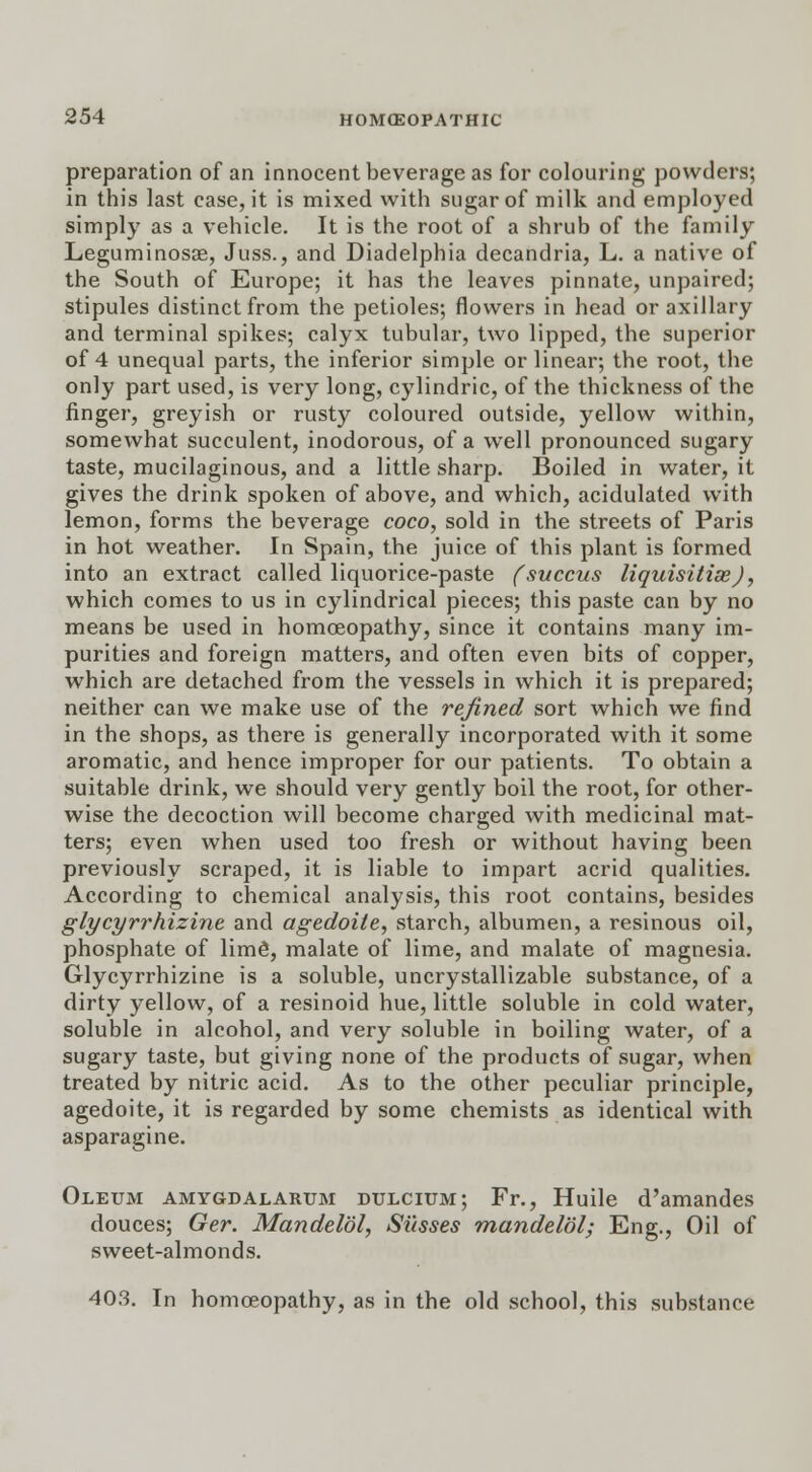preparation of an innocent beverage as for colouring powders; in this last ease, it is mixed with sugar of milk and employed simply as a vehicle. It is the root of a shrub of the family Leguminosae, Juss., and Diadelphia decandria, L. a native of the South of Europe; it has the leaves pinnate, unpaired; stipules distinct from the petioles; flowers in head or axillary and terminal spikes; calyx tubular, two lipped, the superior of 4 unequal parts, the inferior simple or linear; the root, the only part used, is very long, cylindric, of the thickness of the finger, greyish or rusty coloured outside, yellow within, somewhat succulent, inodorous, of a well pronounced sugary taste, mucilaginous, and a little sharp. Boiled in water, it gives the drink spoken of above, and which, acidulated with lemon, forms the beverage coco, sold in the streets of Paris in hot weather. In Spain, the juice of this plant is formed into an extract called liquorice-paste (succus liquisitiae), which comes to us in cylindrical pieces; this paste can by no means be used in homoeopathy, since it contains many im- purities and foreign matters, and often even bits of copper, which are detached from the vessels in which it is prepared; neither can we make use of the refined sort which we find in the shops, as there is generally incorporated with it some aromatic, and hence improper for our patients. To obtain a suitable drink, we should very gently boil the root, for other- wise the decoction will become charged with medicinal mat- ters; even when used too fresh or without having been previously scraped, it is liable to impart acrid qualities. According to chemical analysis, this root contains, besides glycyrrhizine and agedoite, starch, albumen, a resinous oil, phosphate of lime, malate of lime, and malate of magnesia. Glycyrrhizine is a soluble, uncrystallizable substance, of a dirty yellow, of a resinoid hue, little soluble in cold water, soluble in alcohol, and very soluble in boiling water, of a sugary taste, but giving none of the products of sugar, when treated by nitric acid. As to the other peculiar principle, agedoite, it is regarded by some chemists as identical with asparagine. Oleum amygdalarum dulcium; Fr., Huile d'amandes douces; Ger. Mandelol, Susses mandel'dl; Eng., Oil of sweet-almonds. 403. In homoeopathy, as in the old school, this substance