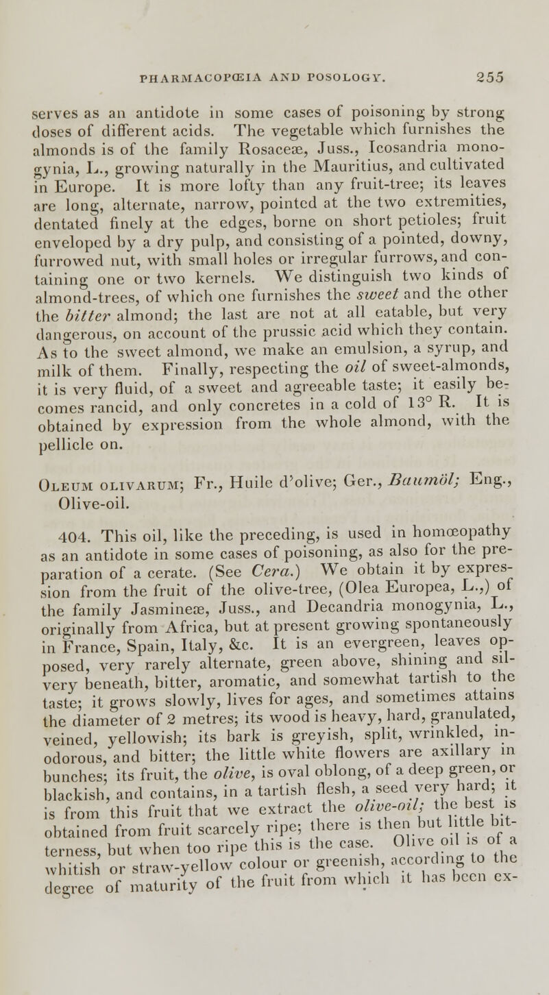 serves as an antidote in some cases of poisoning by strong closes of different acids. The vegetable which furnishes the almonds is of the family Rosacea}, Juss., Icosandria mono- gynia, L., growing naturally in the Mauritius, and cultivated fn Europe. It is more lofty than any fruit-tree; its leaves are long, alternate, narrow, pointed at the two extremities, dentated finely at the edges, borne on short petioles; fruit enveloped by a dry pulp, and consisting of a pointed, downy, furrowed nut, with small holes or irregular furrows, and con- taining one or two kernels. We distinguish two kinds of almond-trees, of which one furnishes the sweet and the other the bitter almond; the last are not at all eatable, but very dangerous, on account of the prussic acid which they contain. As ?o the sweet almond, we make an emulsion, a syrup, and milk of them. Finally, respecting the oil of sweet-almonds, it is very fluid, of a sweet and agreeable taste; it easily be- comes rancid, and only concretes in a cold of 13° R. It is obtained by expression from the whole almond, with the pellicle on. Oleum olivarum; Fi\, Huile d'olive; Ger., Baiunbl; Eng., Olive-oil. 404. This oil, like the preceding, is used in homoeopathy as an antidote in some cases of poisoning, as also for the pre- paration of a cerate. (See Cera.) We obtain it by expres- sion from the fruit of the olive-tree, (Olea Europea, L.,) of the family Jasmines, Juss., and Decandria monogynia, L., originally from Africa, but at present growing spontaneously in France, Spain, Italy, &c. It is an evergreen, leaves op- posed, very rarely alternate, green above, shining and sil- very beneath, bitter, aromatic, and somewhat tartish to the taste; it grows slowly, lives for ages, and sometimes attains the diameter of 2 metres; its wood is heavy, hard, granulated, veined, yellowish; its bark is greyish, split, wrinkled, in- odorous, and bitter; the little white flowers are axillary in bunches; its fruit, the olive, is oval oblong, of a deep green, or blackish, and contains, in a tartish flesh, a seed very hard; it is from this fruit that we extract the olive-oil; the best is obtained from fruit scarcely ripe; there is then but lit tie bit- terness, but when too ripe this is the case Olive oil i« of a whitish or straw-yellow colour or greenish ^o'dmgto the decree of maturity of the fruit from which it has been ex-