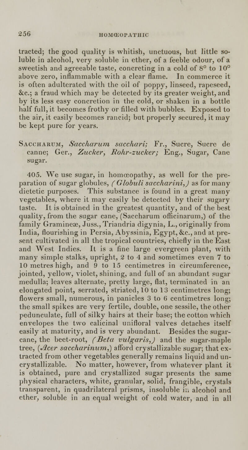 tracted; the good quality is whitish, unctuous, but little so- luble in alcohol, very soluble in ether, of a feeble odour, of a sweetish and agreeable taste, concreting in a cold of 8° to 10° above zero, inflammable with a clear flame. In commerce it is often adulterated with the oil of poppy, linseed, rapcseed, &c; a fraud which may be detected by its greater weight, and by its less easy concretion in the cold, or shaken in a bottle half full, it becomes frothy or filled with bubbles. Exposed to the air, it easily becomes rancid; but properly secured, it may be kept pure for years. Saccharum, Saccharum sacchari; Fr., Sucre, Sucre de canne; Ger., Zucker, Rohr-zucker; Eng., Sugar, Cane sugar. 405. We use sugar, in homoeopathy, as well for the pre- paration of sugar globules, ( Globuli saccharini,) as for many dietetic purposes. This substance is found in a great many vegetables, where it may easily be detected by their sugary taste. It is obtained in the greatest quantity, and of the best quality, from the sugar cane, (Saccharum officinarum,) of the family Graminese, Juss.,Triandria digynia, L., originally from India, flourishing in Persia, Abj7ssinia, Egypt, &c, and at pre- sent cultivated in all the tropical countries, chiefly in the East and West Indies. It is a fine large evergreen plant, with many simple stalks, upright, 2 to 4 and sometimes even 7 to 10 metres high, and 9 to 15 centimetres in circumference, jointed, yellow, violet, shining, and full of an abundant sugar medulla; leaves alternate, pretty large, flat, terminated in an elongated point, serrated, striated, 10 to 13 centimetres long; flowers small, numerous, in panicles 3 to 6 centimetres long; the small spikes are very fertile, double, one sessile, the other pedunculate, full of silky hairs at their base; the cotton which envelopes the two calicinal unifloral valves detaches itself easily at maturity, and is very abundant. Besides the sugar- cane, the beet-root, (Beta vulgaris,) and the sugar-maple tree, {Acer saccharinum.) afford crystallizable sugar; that ex- tracted from other vegetables generally remains liquid and un- crystallizable. No matter, however, from whatever plant it is obtained, pure and crystallized sugar presents the same physical characters, white, granular, solid, frangible, crystals transparent, in quadrilateral prisms, insoluble i;. alcohol and ether, soluble in an equal weight of cold water, and in all