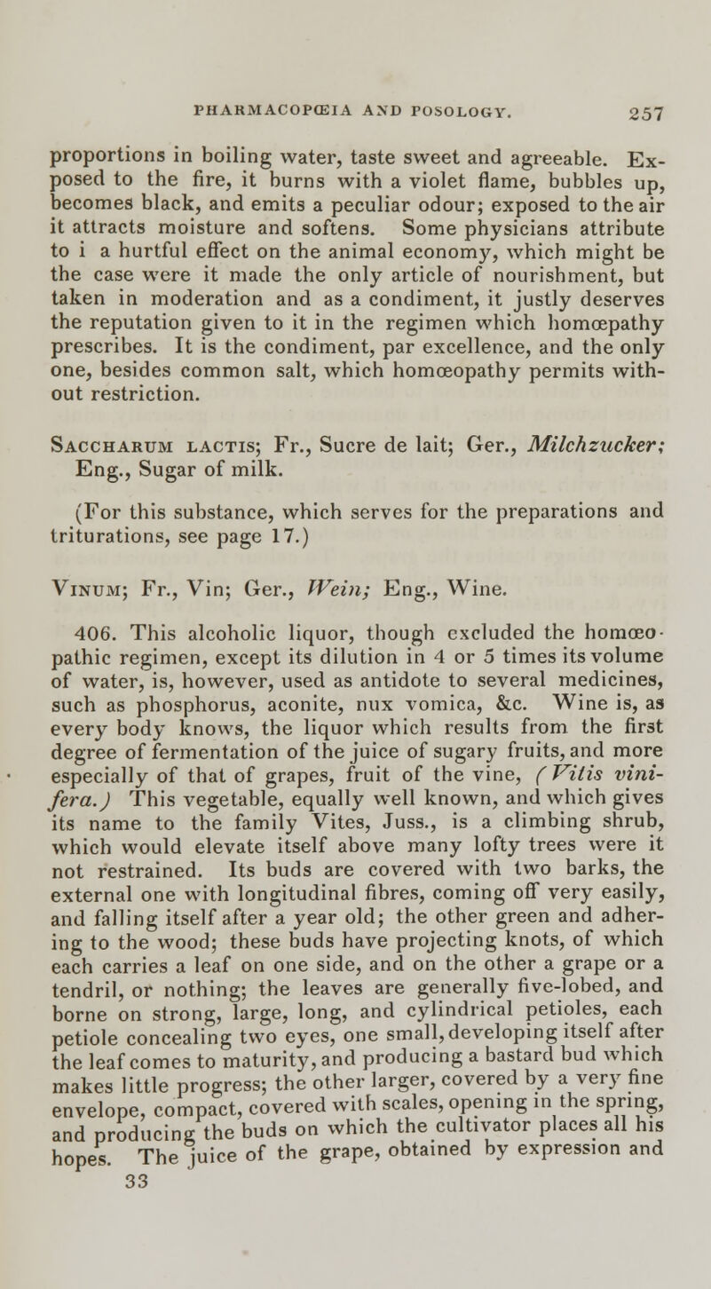 proportions in boiling water, taste sweet and agreeable. Ex- posed to the fire, it burns with a violet flame, bubbles up, becomes black, and emits a peculiar odour; exposed to the air it attracts moisture and softens. Some physicians attribute to i a hurtful effect on the animal economy, which might be the case were it made the only article of nourishment, but taken in moderation and as a condiment, it justly deserves the reputation given to it in the regimen which homoepathy prescribes. It is the condiment, par excellence, and the only one, besides common salt, which homoeopathy permits with- out restriction. Saccharum lactis; Fr., Sucre de lait; Ger., Milchzucker; Eng., Sugar of milk. (For this substance, which serves for the preparations and triturations, see page 17.) Vinum; Fr., Vin; Ger., Wein; Eng., Wine. 406. This alcoholic liquor, though excluded the homoeo- pathic regimen, except its dilution in 4 or 5 times its volume of water, is, however, used as antidote to several medicines, such as phosphorus, aconite, nux vomica, &c. Wine is, as every body knows, the liquor which results from the first degree of fermentation of the juice of sugary fruits, and more especially of that of grapes, fruit of the vine, ( Viiis vini- fera.) This vegetable, equally well known, and which gives its name to the family Vites, Juss., is a climbing shrub, which would elevate itself above many lofty trees were it not restrained. Its buds are covered with two barks, the external one with longitudinal fibres, coming off very easily, and falling itself after a year old; the other green and adher- ing to the wood; these buds have projecting knots, of which each carries a leaf on one side, and on the other a grape or a tendril, or nothing; the leaves are generally five-lobed, and borne on strong, large, long, and cylindrical petioles, each petiole concealing two eyes, one small, developing itself after the leaf comes to maturity, and producing a bastard bud which makes little progress; the other larger, covered by a very fine envelope, compact, covered with scales, opening in the spring, and producing the buds on which the cultivator places all his hopes. The juice of the grape, obtained by expression and 33