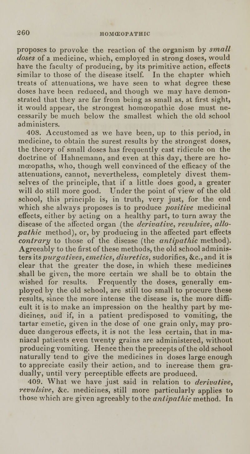 proposes to provoke the reaction of the organism by small doses of a medicine, which, emplo3red in strong doses, would have the faculty of producing, by its primitive action, effects similar to those of the disease itself. In the chapter which treats of attenuations, we have seen to what degree these doses have been reduced, and though we may have demon- strated that they are far from being as small as, at first sight, it would appear, the strongest homoeopathic dose must ne- cessarily be much below the smallest which the old school administers. 408. Accustomed as we have been, up to this period, in medicine, to obtain the surest results by the strongest doses, the theory of small doses has frequently cast ridicule on the doctrine of Hahnemann, and even at this day, there are ho- moeopaths, who, though well convinced of the efficacy of the attenuations, cannot, nevertheless, completely divest them- selves of the principle, that if a little does good, a greater will do still more good. Under the point of view of the old school, this principle is, in truth, very just, for the end which she always proposes is to produce positive medicinal effects, either by acting on a healthy part, to turn away the disease of the affected organ (the derivative, revulsive, allo- pathic method), or, by producing in the affected part effects contrary to those of the disease (the antipathic method). Agreeably to the first of these methods, the old school adminis- ters \ispurgatives, emetics, diuretics, sudorifics, &c, and it is clear that the greater the dose, in which these medicines shall be given, the more certain we shall be to obtain the wished for results. Frequently the doses, generally em- ployed by the old school, are still too small to procure these results, since the more intense the disease is, the more diffi- cult it is to make an impression on the healthy part by me- dicines, and if, in a patient predisposed to vomiting, the tartar emetic, given in the dose of one grain only, may pro- duce dangerous effects, it is not the less certain, that in ma- niacal patients even twenty grains are administered, without producing vomiting. Hence then the precepts of the old school naturally tend to give the medicines in doses large enough to appreciate easily their action, and to increase them gra- dually, until very perceptible effects are produced. 409. What we have just said in relation to derivative, revulsive, &c. medicines, still more particularly applies to those which are given agreeably to the antipathic method. In