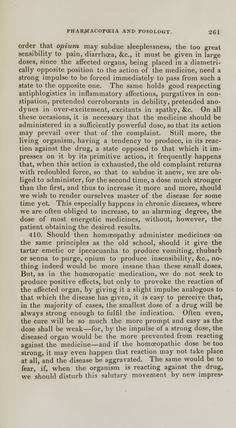 order that opium may subdue sleeplessness, the too great sensibility to pain, diarrhoea, &c, it must be given in large doses, since the affected organs, being placed in a diametri- cally opposite position to the action of the medicine, need a strong impulse to be forced immediately to pass from such a state to the opposite one. The same holds good respecting antiphlogistics in inflammatory affections, purgatives in con- stipation, pretended corroborants in debility, pretended ano- dynes in over-excitement, excitants in apathy, &c. On all these occasions, it is necessary that the medicine should be administered in a sufficiently powerful dose, so that its action may prevail over that of the complaint. Still more, the living organism, having a tendency to produce, in its reac- tion against the drug, a state opposed to that which it im- presses on it by its primitive action, it frequently happens that, when this action is exhausted, the old complaint returns with redoubled force, so that to subdue it anew, we are ob- liged to administer, for the second time, a dose much stronger than the first, and thus to increase it more and more, should we wish to render ourselves master of the disease for some time yet. This especially happens in chronic diseases, where we are often obliged to increase, to an alarming degree, the dose of most energetic medicines, without, however, the patient obtaining the desired results. 410. Should then homoeopathy administer medicines on the same principles as the old school, should it give the tartar emetic or ipecacuanha to produce vomiting, rhubarb or senna to purge, opium to produce insensibility, &c, no- thing indeed would be more insane than these small doses. But, as in the homoeopatic medication, we do not seek to produce positive effects, but only to provoke the reaction of the affected organ, by giving it a slight impulse analogous to that which the disease has given, it is easy to perceive that, in the majority of cases, the smallest dose of a drug will be always strong enough to fulfil the indication. Often even, the cure will be so much the more prompt and easy as the dose shall be weak—for, by the impulse of a strong dose, the diseased organ would be the more prevented from reacting against the medicine—and if the homoeopathic dose be too strong, it may even happen that reaction may not take place at all, and the disease be aggravated. The same would be to fear, if, when the organism is reacting against the drug, we should disturb this salutary movement by new impres*