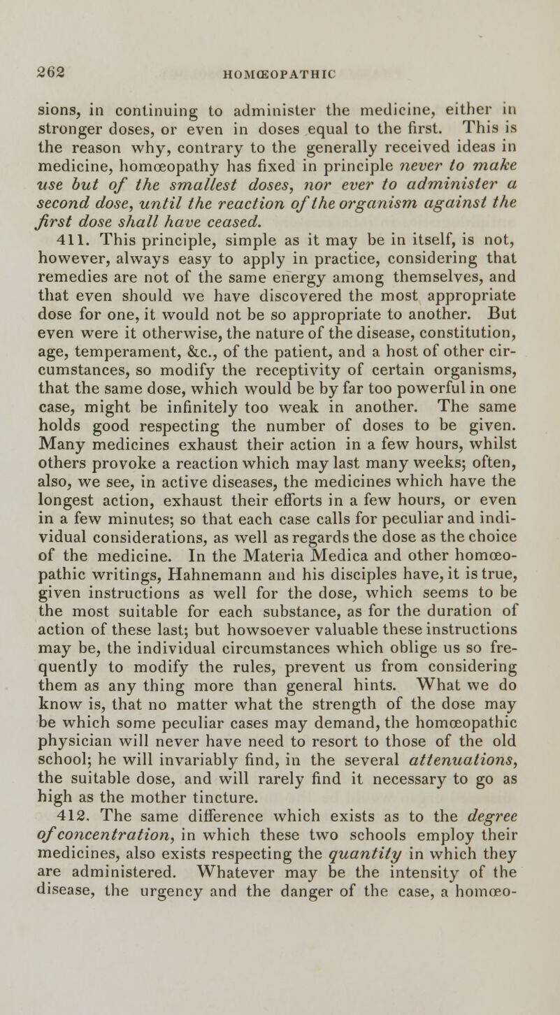 sions, in continuing to administer the medicine, either in stronger doses, or even in doses equal to the first. This is the reason why, contrary to the generally received ideas in medicine, homoeopathy has fixed in principle never to make use but of the smallest doses, nor ever to administer a second dose, until the reaction of the organism against the first dose shall have ceased. 411. This principle, simple as it may he in itself, is not, however, always easy to apply in practice, considering that remedies are not of the same energy among themselves, and that even should we have discovered the most appropriate dose for one, it would not be so appropriate to another. But even were it otherwise, the nature of the disease, constitution, age, temperament, &c, of the patient, and a host of other cir- cumstances, so modify the receptivity of certain organisms, that the same dose, which would be by far too powerful in one case, might be infinitely too weak in another. The same holds good respecting the number of doses to be given. Many medicines exhaust their action in a few hours, whilst others provoke a reaction which may last many weeks; often, also, we see, in active diseases, the medicines which have the longest action, exhaust their efforts in a few hours, or even in a few minutes; so that each case calls for peculiar and indi- vidual considerations, as well as regards the dose as the choice of the medicine. In the Materia Medica and other homoeo- pathic writings, Hahnemann and his disciples have, it is true, given instructions as well for the dose, which seems to be the most suitable for each substance, as for the duration of action of these last; but howsoever valuable these instructions may be, the individual circumstances which oblige us so fre- quently to modify the rules, prevent us from considering them as any thing more than general hints. What we do know is, that no matter what the strength of the dose may be which some peculiar cases may demand, the homoeopathic physician will never have need to resort to those of the old school; he will invariably find, in the several attenuations, the suitable dose, and will rarely find it necessary to go as high as the mother tincture. 412. The same difference which exists as to the degree of concentration, in which these two schools employ their medicines, also exists respecting the quantity in which they are administered. Whatever may be the intensity of the disease, the urgency and the danger of the case, a homoeo-