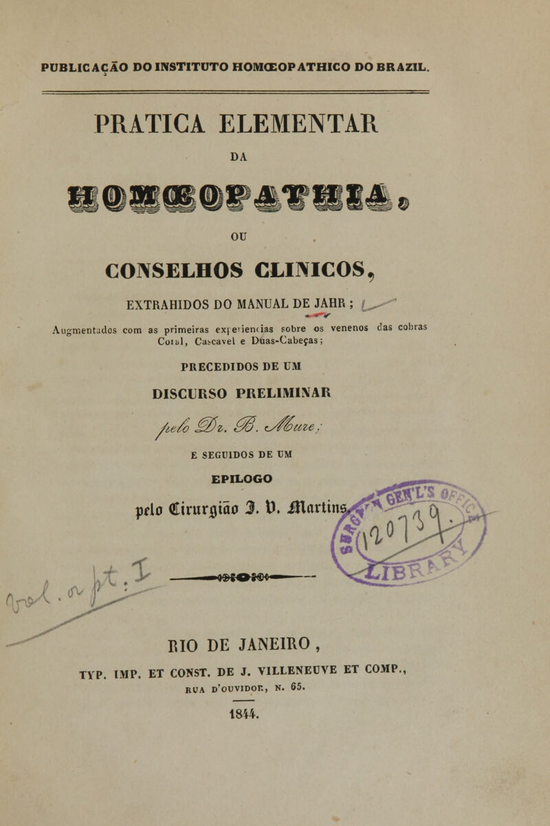 PUBLICAÇÃO DO INSTITUTO HOIVKEOP ATHICO DO BR AZIL PRATICA ELEMENTAR DA OU CONSELHOS CLÍNICOS, EXTRAHIDOS DO MANUAL DE JAHR ; £^- . •»• < Augmentados com as primeiras ex|e'iene ias sobre os venenos das cobras Comi, Cascavel e Duas-Cabeças; PRECEDIDOS DE UM DISCURSO PRELIMINAR / E SEGUIDOS DE UM EPILOGO peio Cirurgião 3. t). Martin BIO DE JANEIRO , TYP. IMP. ET CONST. DE J. V1LLENEUVE ET COMP. ROA D?OUVIDOK, N. 65. 1844.