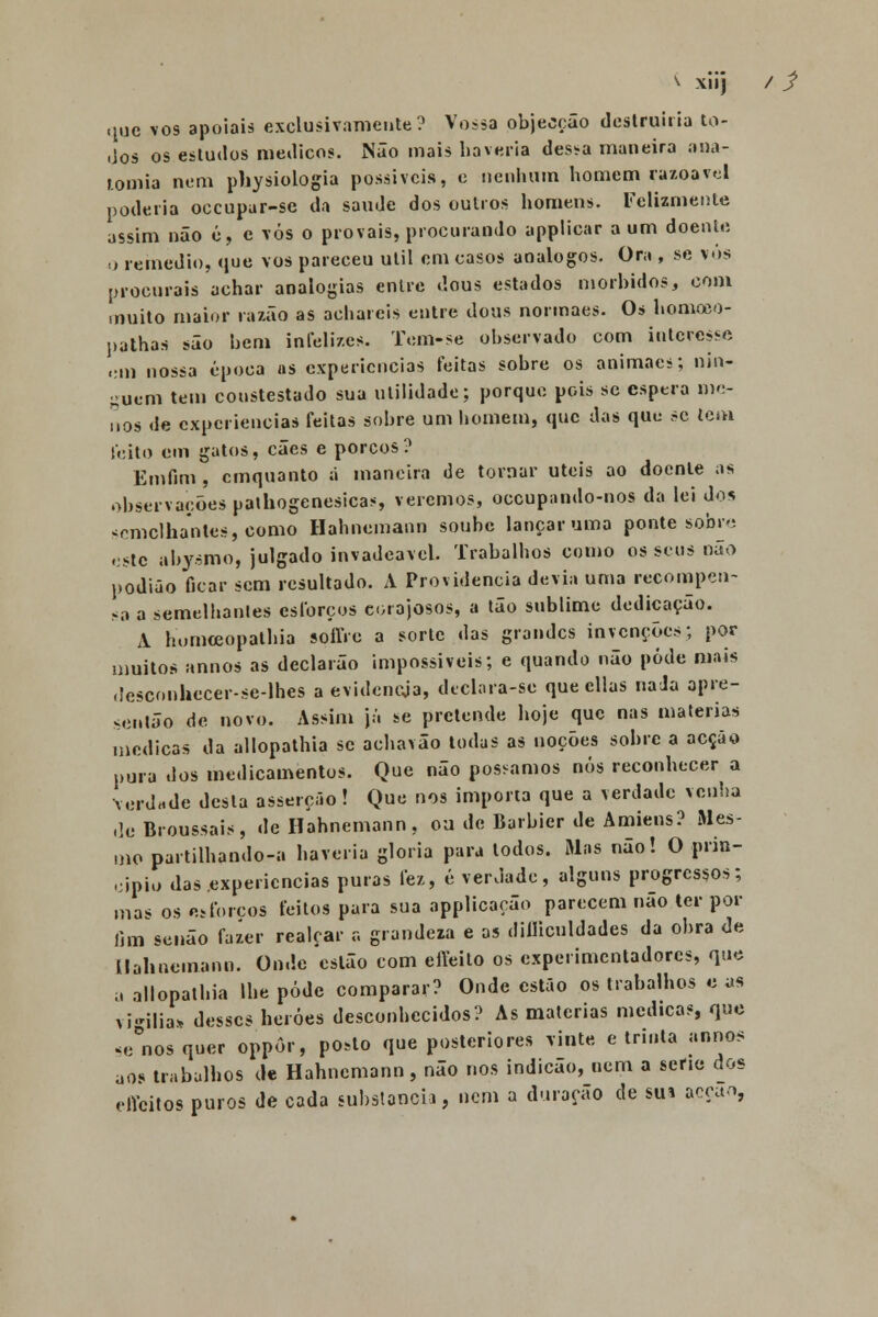 v xiij / j> que vos apoiais exclusivamente? Vossa objecção destruiria to- dos os estudos médicos. Não mais haveria dessa maneira ana- tomia nem physiologia possíveis, e nenhum homem razoável poderia oceupar-se da saúde dos outros homens. Felizmente assim não ó, e vós o provais, procurando applicar a um doente o remédio, que vos pareceu útil em casos análogos. Ora , se vos procurais achar analogias entre dous estados mórbidos, com muito maior razão as achareis entre dous normaes. Os lionaoeo- pathas são bem infelizes. Tem-se observado com interesso em nossa época as experiências feitas sobre os animaes; nin- guém tem coustestado sua utilidade; porque pois se espera me- nos de experiências feitas sobre um homem, que das que se tem leito em gatos, cães e porcos? Emfim , cmquanto ã maneira de tornar úteis ao doente as observações pathogenesicas, veremos, oceupando-nos da lei do* semelhantes, como Hahnemann soube lançar uma ponte sobro este abysmo, julgado invadeavel. Trabalhos como os seus não podião ficar sem resultado. A Providencia devia uma recompen- sa a semelhantes esforços corajosos, a tão sublime dedicação. A homceopathia soffre a sorte das grandes invenções; por muitos annos as declarão impossíveis; e quando não pôde mais desconhccer-se-lhcs a evideneja, declara-se que cilas naJa apre- ventão de novo. Assim já se pretende hoje que nas matérias medicas da allopathia se achavão todas as noções sobre a acção pura dos medicamentos. Que não possamos nós reconhecer a verdade desta asserção ! Que nos importa que a verdade venha de Broussais, de Hahnemann, oa de Barbier de Amiens? Mes- mo partilhando-a haveria gloria para todos. Mas não! O prin- cipio das experiências puras fez, é verdade, alguns progressos; ma< os esforços feitos para sua applicacão parecem não ter por fim senão fazer realçar a grandeza e as diíliculdades da obra de nahnemann. Onde estão com efteito os experimentadores, que a allopathia lhe pôde comparar? Onde estão os trabalhos e as vigília* desses heróes desconhecidos? As matérias medicas, que se nos quer oppôr, posto que posteriores vinte e trinta annos aos trabalhos de Hahnemann, não nos indicão, nem a serie dos effeitos puros de cada substancia, nem a duração de sua acção,
