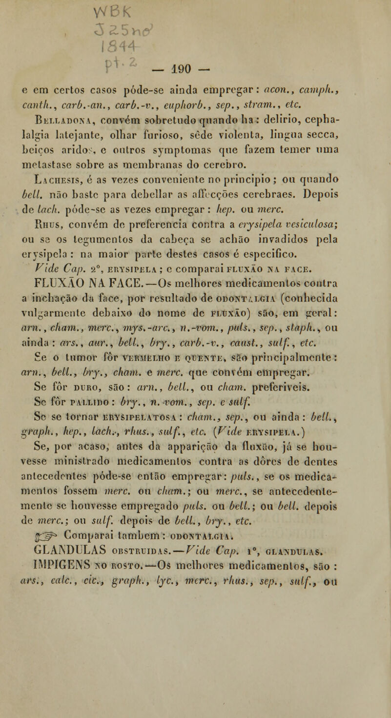 1544 p^ • ^' _ 190 - e em certos casos póde-se ainda empregar: ocon., campli., cantil., carb.-an., carb.-t\, euphorb., sep., stram., etc. BiiLLADONA, convém sobretudo fjnando ha : delírio, cepha- lalgia lalejante, olhar furioso, sede violenta, ]in<:ua secca, beiços áridos, c outros syraptomas que fazem temer uma melastase sobre as membranas do cérebro. Laciif.sis, é as vezes conveniente no principio; ou quando bcll. não baste para debellar as aíFccções cerebraes. Depois de lach. póde-sc as vezes empregar : hep. ou merc. Rhus, convém de preferencia contra a crysipela vcsiculosa; ou S3 os tegumentos da cabeça se achão invadidos pela crysipela : na maior parle destes casos é especifico. f^ide Cap. 2°, EnYsiPiíLA; c comparai fluxão aa face. FLUXÃO NA FACE.—Os melhores medicamentos contra a inchação da face, por resultado de odont/.lgia (conhecida vulgarmente debaixo do nome de fluxão) sQo, em ^cral: arn., ckani., max., mys.-arc, n.-voni., puis., sep., stapli., ou ainda: ars., aiir., bcll., bry., carb.-v., caust., sulf, etc. £e o tumor fôr vermelho v. qdeinte, são principalmente: arn., belL, bry., cham. e merc. que convém empregar. Se fôr DURO, são: arn., belL, ou cham. preferiveis. Sc fôr PALLiDo: bry,, n. vom., sep. c sulf. Sc se tornar erysipelatosa : cham., sep., ou ainda: belL, graph., hep., lach.-, rhus., sulf., etc. {Vide erysipela.) Se, por acaso, antes da apparição da fluxão, já se hou- vesse ministrado medicamentos contra as dores de dentes antecedentes póde-se então empregar:/^«/i., se os medica- mentos fossem merc. ou cham.; ou merc, se antecedente- mente se houvesse empregado puis. ou belL; ou bell. depois de merc; ou sulf. depois de belL, bry., etc. ^:^ Comparai também: odontalgia. GLÂNDULAS obstruídas. — Vide Cap. i°, glândulas. IMPIGENS i\o ROSTO.—Os melhores medicamentos, são : ars., cale, cie, graph., lyc, merc, rhus., sep., sulf, ou