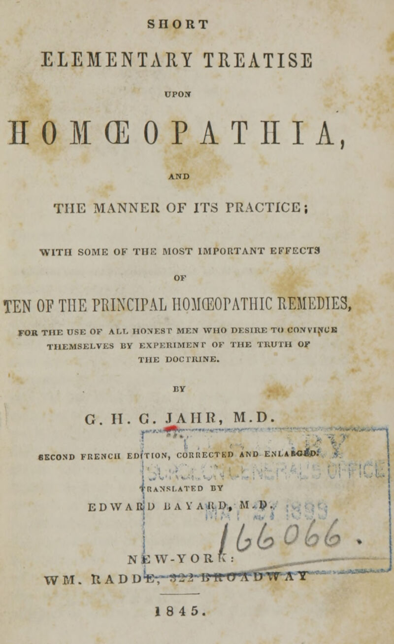 SHORT ELEMENTARY TREATISE UPON II 0 M (E 0 P A T III A, AND THE MANNER OF ITS PRACTICE; WITH SOME OF THE MOST IMPORTANT EFFECTS OF TEN OF THE PRINCIPAL HOMEOPATHIC REMEDIES, FOR THE USE OF AM. HONEST MEN WHO DESIRE TO CONVINCE THEMSELVES BY EXPERIMENT OF THE TRUTH OF THE DOCTRINE. G. II. G. JAIIR, M.D. SECOND FRENCH EDITION, COUHECTKD AND ENLAftOjp: J I Translated by EDWABJU U A V A K. D , M . U .. 1 NEW-T O R K : ' _