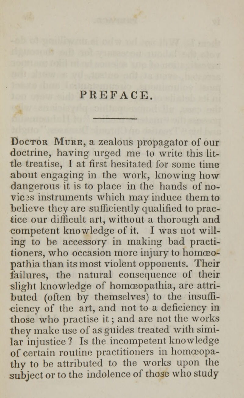 PREFACE. Doctor Mure, a zealous propagator of our doctrine, having urged me to write this lit- tle treatise, I at first hesitated for some time about engaging in the work, knowing how dangerous it is to place in the hands of no- vic3s instruments which may induce them to believe they are sufficiently qualified to prac- tice our difficult art, without a thorough and competent knowledge of it. I was not will- ing to be accessory in making bad practi- tioners, who occasion more injury to homceo- pathia than its most violent opponents. Their failures, the natural consequence of their slight knowledge of homoeopathia, are attri- buted (often by themselves) to the insuffi- ciency of the art, and not to a deficiency in those who practise it; and are not the works they make use of as guides treated with simi- lar injustice? Is the incompetent knowledge of certain routine practitioners in homooopa- thy to be attributed to the works upon the subject or to the indolence of those who study