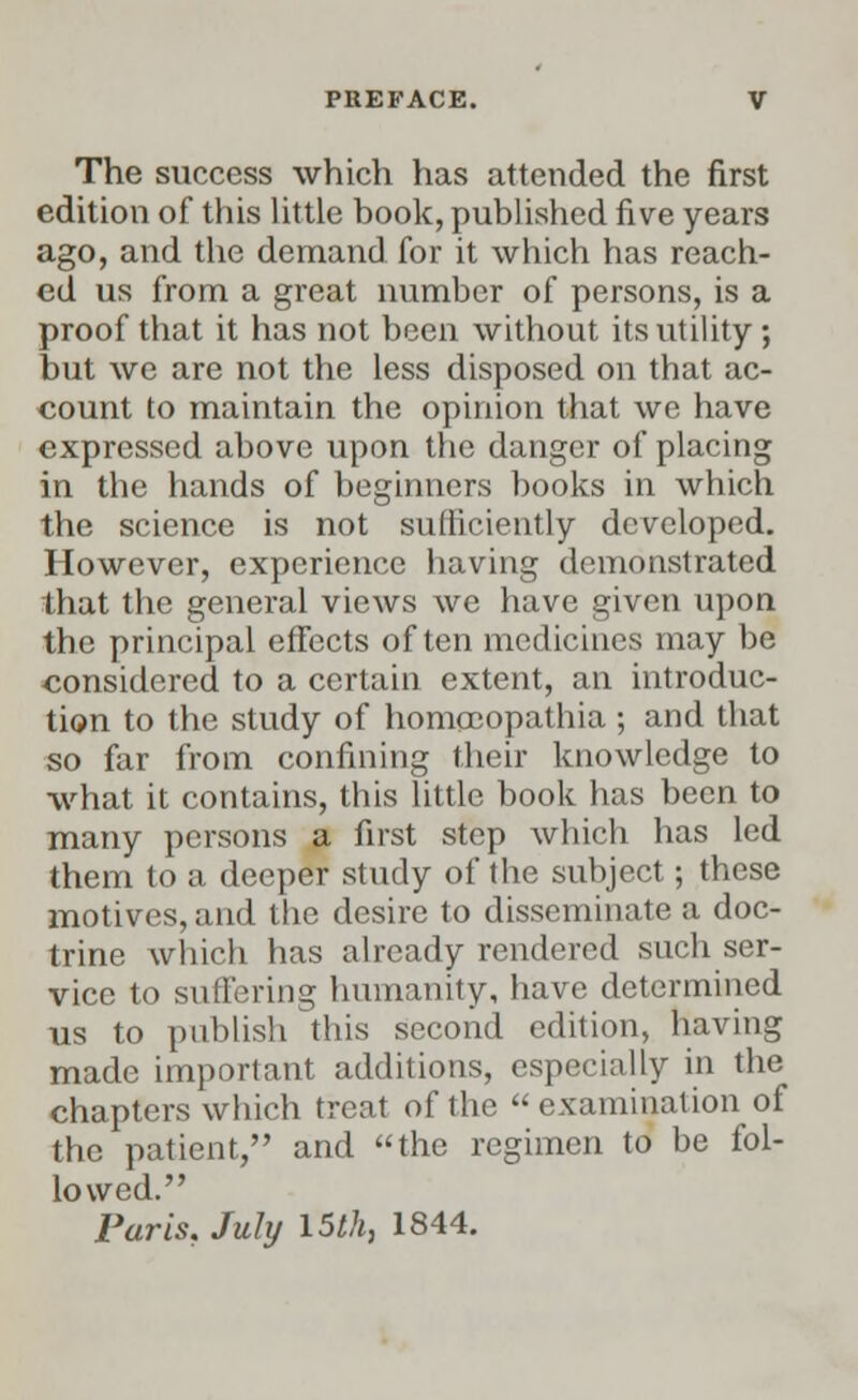 The success which has attended the first edition of this little book, published five years ago, and the demand for it which has reach- ed us from a great number of persons, is a proof that it has not been without its utility ; but we are not the less disposed on that ac- count to maintain the opinion that we have expressed above upon the danger of placing in the hands of beginners books in which the science is not sufficiently developed. However, experience having demonstrated that the general views we have given upon the principal effects often medicines may be considered to a certain extent, an introduc- tion to the study of homccopathia ; and that so far from confining their knowledge to what it contains, this little book has been to many persons a first step which has led them to a deeper study of the subject; these motives, and the desire to disseminate a doc- trine which has already rendered such ser- vice to suffering humanity, have determined us to publish this second edition, having made important additions, especially in the chapters which treat of the examination of the patient, and the regimen to be fol- lowed. Paris, July 15th, 1844.