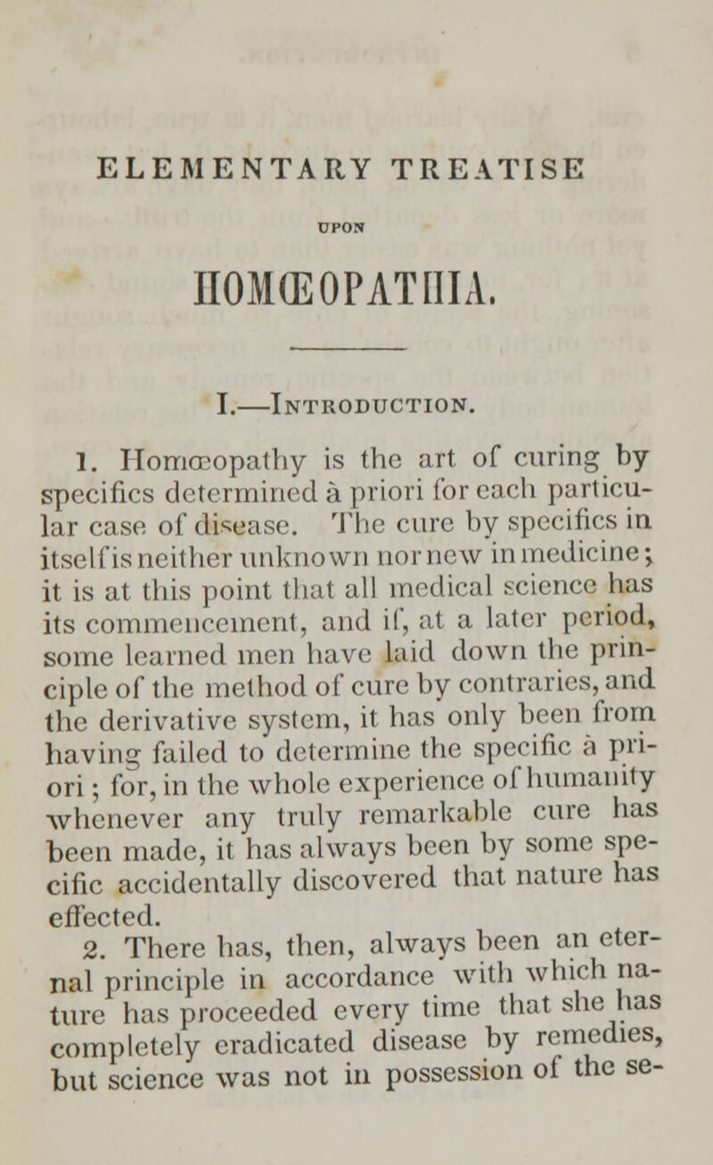 ELEMENTARY TREATISE HOMCEOPATIIIA, I.—Introduction. 1. Homoeopathy is the art of curing by specifics determined a priori for each particu- lar case of disease. The cure by specifics in itself is neither unknown nor new in medicine•, it is at this point that all medical science has its commencement, and if, at a later period, some learned men have laid down the prin- ciple of the method of cure by contraries, and the derivative system, it has only been from having failed to determine the specific a pri- ori ; for, in the whole experience of humanity whenever any truly remarkable cure has been made, it has always been by some spe- cific accidentally discovered that nature has effected. 2. There has, then, always been an eter- nal principle in accordance with winch na- ture has proceeded every time that she has completely eradicated disease by remedies, but science was not in possession of the se-