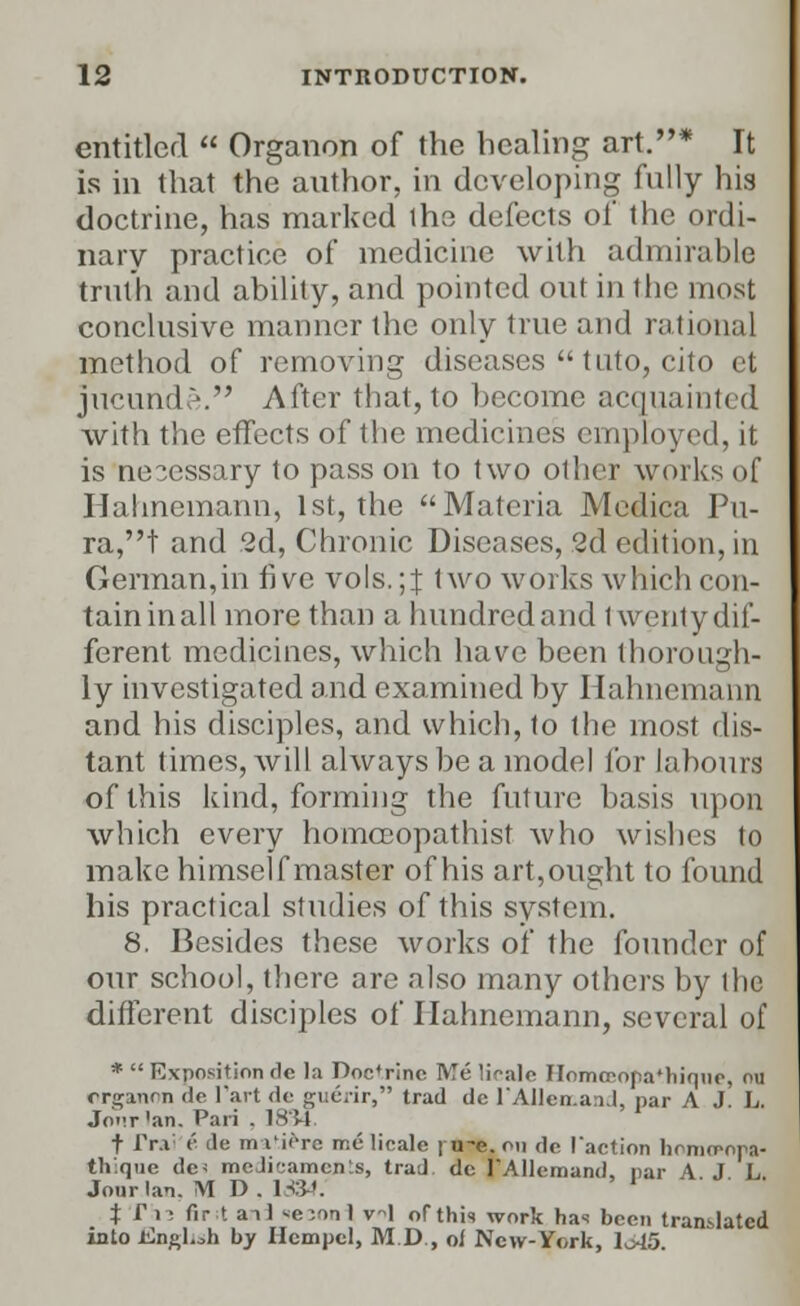 entitled  Organon of the healing art.* It is in that the author, in developing fully his doctrine, has marked the defects of the ordi- nary practice of medicine with admirable truth and ability, and pointed out in the most conclusive manner the only true and rational method of removing diseases  tuto, cito et jucunde. After that, to become acquainted with the effects of the medicines employed, it is nesessary to pass on to two other works of Hahnemann, 1st, the Materia Medica Pu- ra,t and 2d, Chronic Diseases, 2d edition, in German,in five vols.;J two works which con- tain in all more than a hundred and Iwenty dif- ferent medicines, which have been thorough- ly investigated and examined by Hahnemann and his disciples, and which, to the most dis- tant times, will always be a model for labours of this kind, forming the future basis upon which every homceopathist who wishes to make himself master of his art,ought to found his practical studies of this system. 8. Besides these works of the founder of our school, there are also many others by the different disciples of Hahnemann, several of *  Exposition dc la Doctrine Me lioale Homceopa'hique, ou organcn de Fart de guerir, trad de lAIlerr.aaJ, par A J L. Jonr'an. Pari . 1834. t Tr.i (' do m I'iera me lioale | u-e. on dc Taction homo-opa- th:que dc< meJi'-amcn'.s, trad dc FAIlemand, par A J L Jour Ian. M D. 1334. J JTli fir t an] xe^onl vl of this work has been translated into iingUh by Ilempel, M.D., of New-York, lo45.