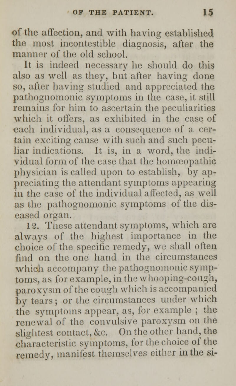 of the affection, and with having established the most incontestible diagnosis, after the manner of the old school. It is indeed necessary he should do this also as well as they, but after having done so, after having studied and appreciated the pathognomonic symptoms in the case, it still remains for him to ascertain the peculiarities which it oilers, as exhibited in the case of each individual, as a consequence of a cer- tain exciting cause with such and such pecu- liar indications. It is, in a word, the indi- vidual form of the case that the homoeopathic physician is called upon to establish, by ap- preciating the attendant symptoms appearing in the case of the individual affected, as well as the pathognomonic symptoms of the dis- eased organ. 12. These attendant symptoms, which are always of the highest importance in the choice of the specific remedy, we shall often find on the one hand in the circumstances which accompany the pathognomonic symp- toms, as for example, in the whooping-cough, paroxysm of the cough which is accompanied by tears; or the circumstances under which the symptoms appear, as, for example ; the renewal of the convulsive paroxysm on the slightest contact, &c. On the other hand, the characteristic symptoms, for the choice of the remedy, manifest themselves either in the si-