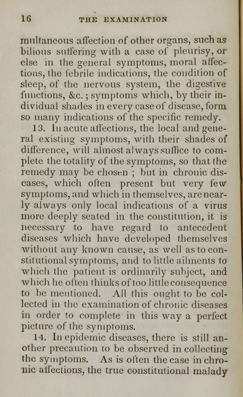 mnltaneous affect ion of other organs, such as- bilious suffering with a case of pleurisy, or else in the general symptoms, moral affec- tions, the febrile indications, the condition of sleep, of the nervous system, the digestive functions, &c.; symptoms which, by their in- dividual shades in every case of disease, form so many indications of the specific remedy. 13. In acute affections, the local and gene- ral existing symptoms, with their shades of difference, will almost always suffice to com- plete the totality of the symptoms, so that the remedy may be chosen ; but in chronic dis- eases, which often present but very few symptoms, and which in themselves, are near- ly always only local indications of a virus more deeply seated in the constitution, it is necessary to have regard to antecedent diseases which have developed themselves without any known cause, as well as to con- stitutional symptoms, and to little ailments to which the patient is ordinarily subject, and which he often thinks of too littleeonsequence to be mentioned. All this ought to be col- lected in the examination of chronic diseases in order to complete in this way a perfect picture of the symptoms. 14. In epidemic diseases, there is still an- other precaution to be observed in collecting the symptoms. As is often the case in chro- nic affections, the true constitutional malady