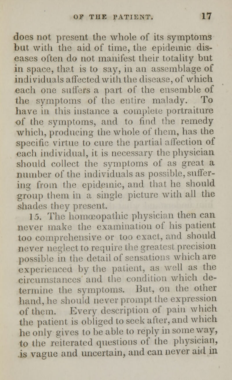 does not present the whole of its symptoms but with the aid of time, the epidemic dis- eases often do not manifest their totality but in space, that is to say, in an assemblage of individuals affected wittithe disease, of which each one suffers a part of the ensemble of the symptoms of the entire malady. To have in this instance a complete portraiture of the symptoms, and to find the remedy which, producing the whole of them, has the specific virtue to cure the partial affection of each individual, it is necessary the physician should collect the symptoms of as great a number of the individuals as possible, suffer- ing from the epidemic, and that he should group them in a single picture with all the shades they present. 15. The homoeopathic physician then can never make the examination of his patient too comprehensive or too exact, and should never neglect to require the greatest precision possible in the detail of sensations which are experienced by the patient, as well as the circumstances'and the condition which de- termine the symptoms. But, on the other hand, he should never prompt the expression of them. Every description of pain which the patient is obliged to seek after, and which he only gives to he able to reply in someway, to the reiterated questions of the physician, is vague and uncertain, and can never aid in