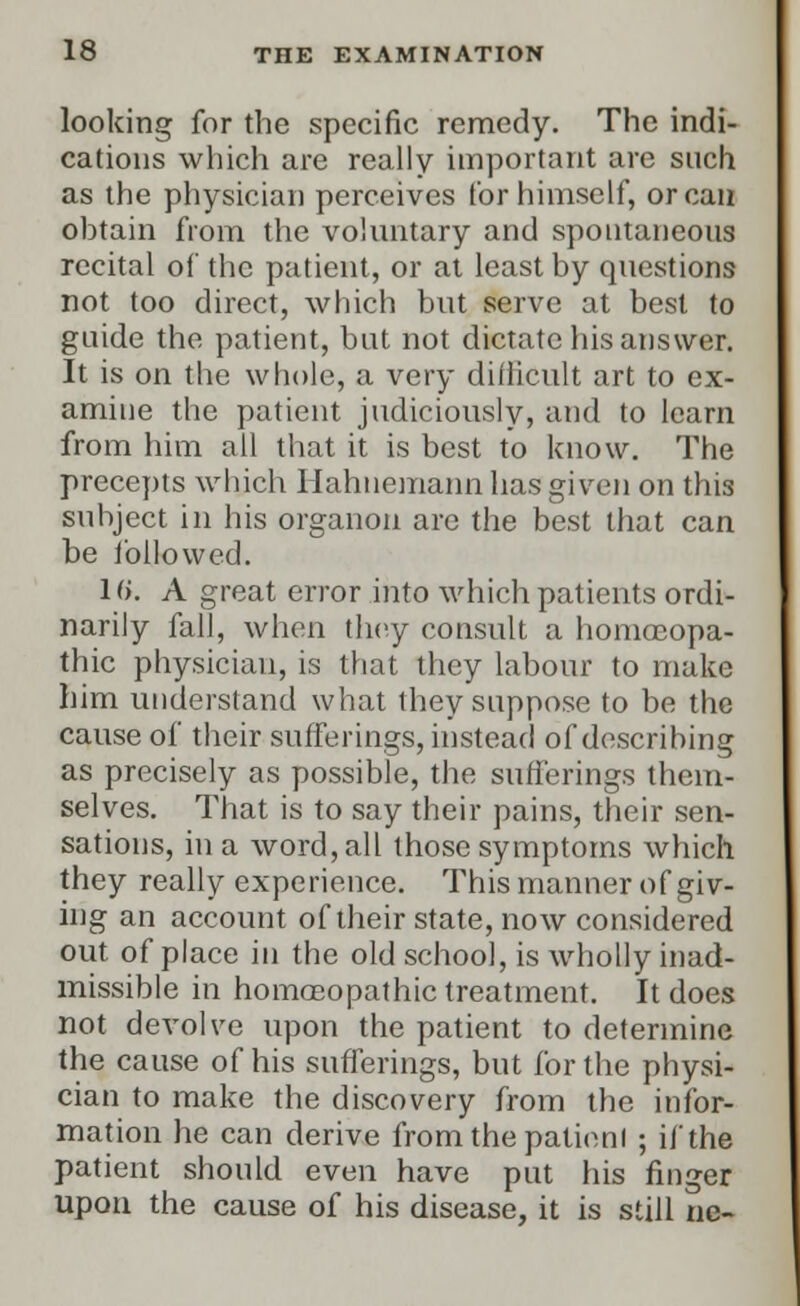 looking for the specific remedy. The indi- cations which are really important are such as the physician perceives for himself, or can obtain from the voluntary and spontaneous recital of the patient, or at least by questions not too direct, which but serve at best to guide the patient, but not dictate his answer. It is on the whole, a very difficult art to ex- amine the patient judiciously, and to learn from him all that it is best to know. The precepts which Hahnemann has given on this subject in his organon are the best that can be followed. 16. A great error into which patients ordi- narily fall, when they consult a homoeopa- thic physician, is that they labour to make him understand what they suppose to be the cause of their sufferings, instead of describing as precisely as possible, the sufferings them- selves. That is to say their pains, their sen- sations, in a word, all those symptoms which they really experience. This manner of giv- ing an account of their state, now considered out of place in the old school, is wholly inad- missible in homoeopathic treatment. It does not devolve upon the patient to determine the cause of his sufferings, but for the physi- cian to make the discovery from the infor- mation he can derive from the patienl ; if the patient should even have put his finger upon the cause of his disease, it is still ne-