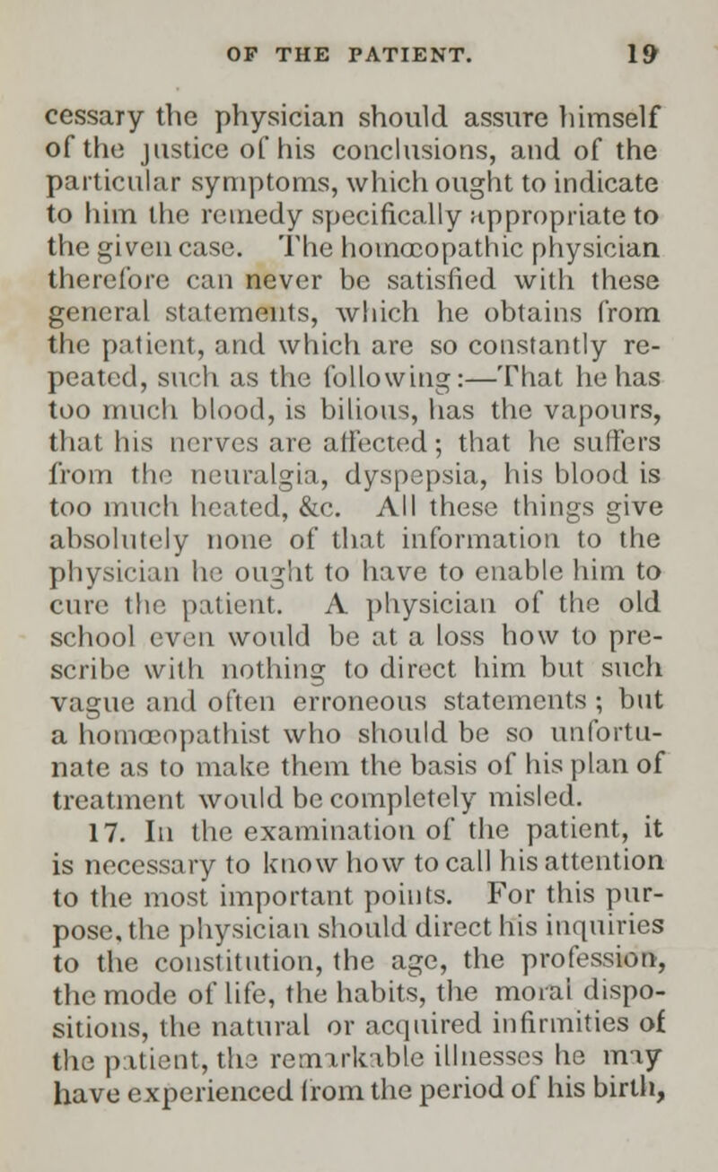 cessaTy the physician should assure himself of the justice of his conclusions, and of the particular symptoms, which ought to indicate to him the remedy specifically appropriate to the given case. The homoeopathic physician therefore can never be satisfied with these general statements, which he obtains from the patient, and which are so constantly re- peated, such as the following:—That he has too much blood, is bilious, has the vapours, that his nerves are affected; that he suffers from the neuralgia, dyspepsia, his blood is too much heated, &c. All these things give absolutely none of that information to the physician he ought to have to enable him to cure the patient. A physician of the old school even would be at a loss how to pre- scribe with nothing to direct him but such vague and often erroneous statements ; but a homceopathist who should be so unfortu- nate as to make them the basis of his plan of treatment would be completely misled. 17. In the examination of the patient, it is necessary to know how to call his attention to the most important points. For this pur- pose, the physician should direct his inquiries to the constitution, the age, the profession, the mode of life, the habits, the moral dispo- sitions, the natural or acquired infirmities of the patient, the remarkable illnesses he may have experienced from the period of his birth,