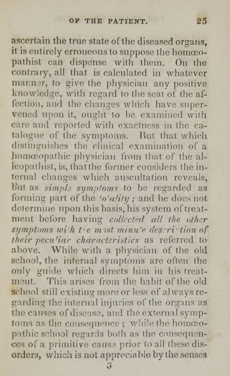 ascertain the true state of the diseased organs, it is entirely erroneous to suppose the homoco- pathist can dispense with them. On the contrary, all that is calculated in whatever mai ii t, to give the physician any positive knowledge, with regard to the seat of the af- fection, and the changes which have super- vened upon it, ought to he examined with and reported with exactness in the ca- talogne of the symptoms. I5ut that which distinguishes the clinical examination of a homoeopathic physician from that of the al- leopathist, is, thatthe former considers the in- ternal changes which auscultation reveals, hut as simple symptoms to he regarded as forming part of the fo'afity; and he does not determine upon this basis, his system of treat- ment before having collected, all the other symptoms wi'h t- e mist, minu'e r/esrriiion of their pcai.'iar characteristics as referred to above. While with a physician of the old school, the internal symptoms are often the only guide which directs him in his treat- ment. This arises from the habit of the old school still existing more or less of always re- garding the internal injuries of the organs as the causes of disease, and the external symp- toms as the consequence ; while the homoeo- pathic school regards both as the consequen- ces of a primitive causa prior to all these dis- orders, which is not appreciable, by the senses