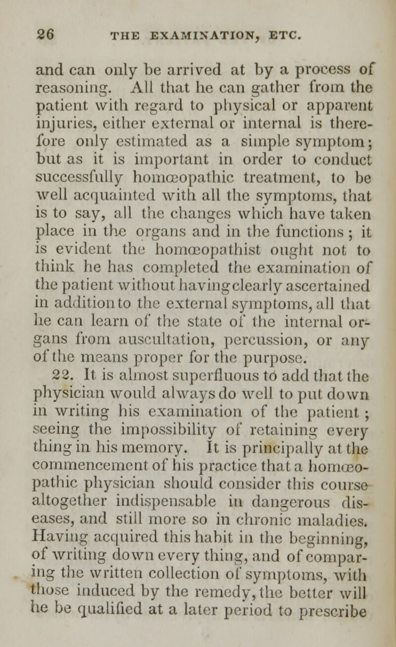 and can only be arrived at by a process of reasoning. All that he can gather from the patient with regard to physical or apparent injuries, either external or internal is there- fore only estimated as a simple symptom; but as it is important in order to conduct successfully homoeopathic treatment, to be well acquainted with all the symptoms, that is to say, all the changes which have taken place in the organs and in the functions ; it is evident the homoeopathist ought not to think he has completed the examination of the patient without havingclearly ascertained in addition to the external symptoms, all that he can learn of the state of the internal or- gans from auscultation, percussion, or any of the means proper for the purpose. 22. It is almost superfluous to add that the physician would always do well to put down in writing his examination of the patient ; seeing the impossibility of retaining every- thing in his memory. It is principally at the commencement of his practice that a homoeo- pathic physician should consider this course altogether indispensable in dangerous dis- eases, and still more so in chronic maladies. Having acquired this habit in the beginning, of writing down every thing, and of compar- ing the written collection of symptoms, with those induced by the remedy, the belter will he be qualified at a later period to prescribe