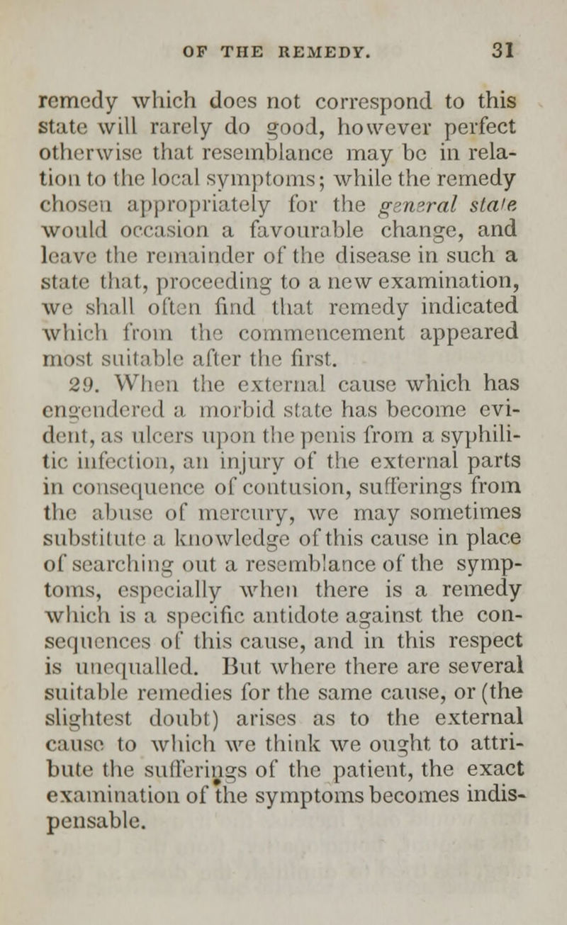 remedy which docs not correspond to this State will rarely do good, however perfect otherwise that resemblance may be in rela- tion to the local symptoms; while the remedy chosen appropriately for the general stale would occasion a favourable change, and leave the remainder of the disease in such a state that, proceeding to a new examination, we shall often find that remedy indicated which from the commencement appeared Heist suitable after the first. 29. When the external cause which has engendered a morbid state has become evi- dent, as ulcers upon the penis from a syphili- tic infection, an injury of the external parts in consequence of contusion, sufferings from the abuse of mercury, we may sometimes substitute a knowledge of this cause in place of searching out a resemblance of the symp- toms, especially when there is a remedy which is a specific antidote against the con- sequences of this cause, and in this respect is unequalled. But where there are several suitable remedies for the same cause, or (the slightest doubt) arises as to the external cause to which we think we ought, to attri- bute the sufferings of the patient, the exact examination of the symptoms becomes indis- pensable.