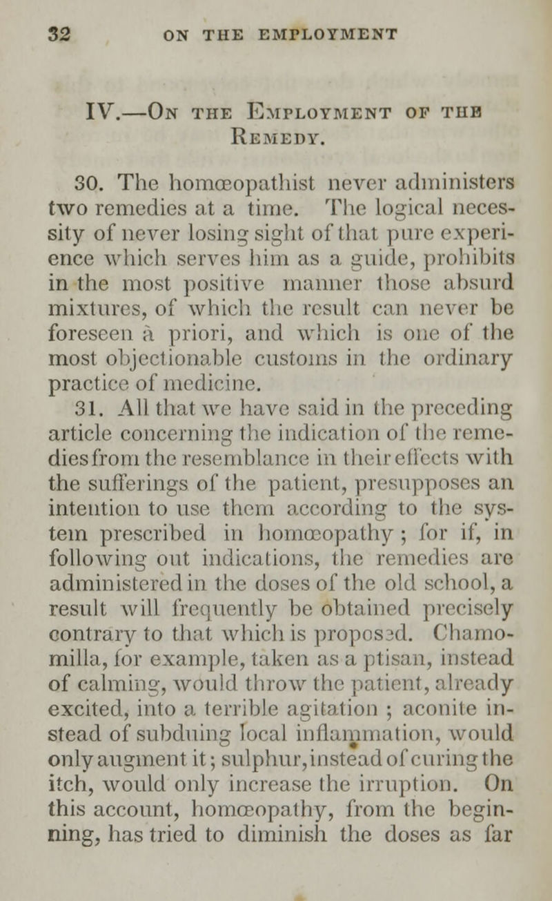 IV.—On the Employment of the Remedy. 30. The homceopathist never administers two remedies at a time. The Logical neces- sity of never losing sight of that pure experi- ence which serves him as a guide, prohibits in the most positive manner those absurd mixtures, of which the result can never be foreseen a priori, and which is one of the most objectionable customs in the ordinary- practice of medicine. 31. All that we have said in the preceding article concerning the indication of the reme- dies from the resemblance in theireffects with the sufferings of the patient, presupposes an intention to use them according to the sys- tem prescribed in homoeopathy ; for if, in following out indications, the remedies are administered in the doses of the old school, a result will frequently he obtained precisely contrary to that which is propos3d. Chamo- milla, for example, taken as a ptisan, instead of calming, would throw the patient, already excited, into a terrible agitation ; aconite in- stead of subduing local inflammation, would only augment it; sulphur, instead of curing the itch, would only increase the irruption. On this account, homoeopathy, from the begin- ning, has tried to diminish the doses as far