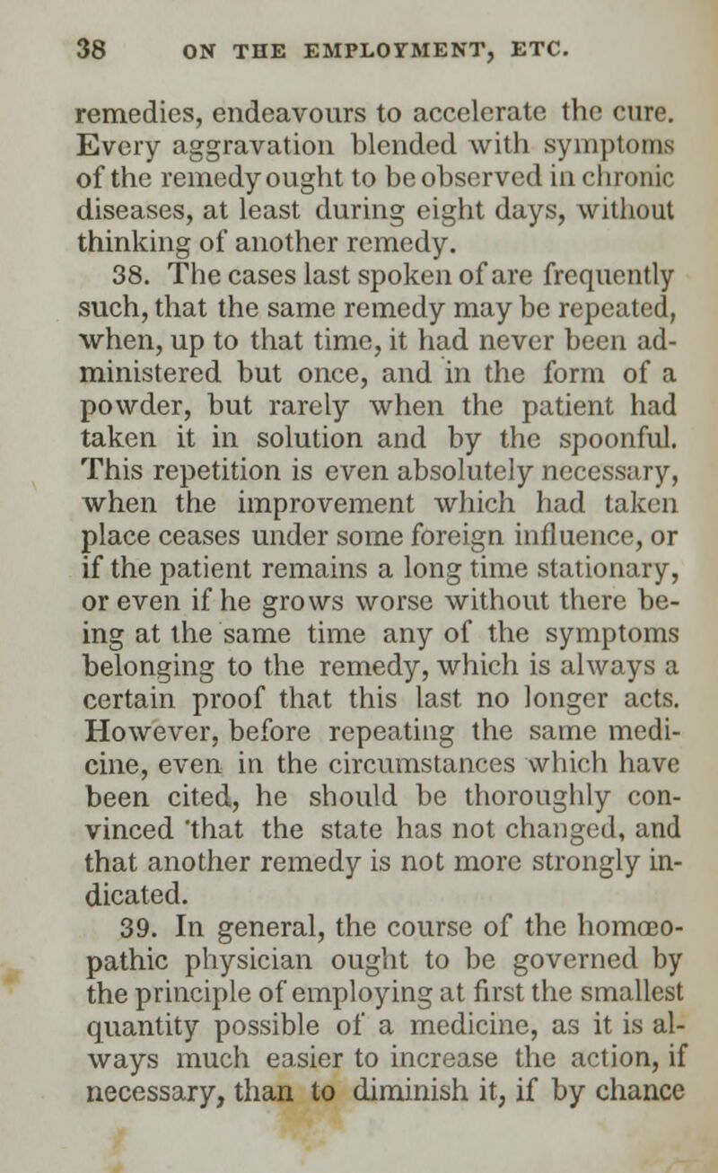 remedies, endeavours to accelerate the cure. Every aggravation blended with symptoms of the remedy ought to be observed in chronic diseases, at least during eight days, without thinking of another remedy. 38. The cases last spoken of are frequently such, that the same remedy may be repeated, when, up to that time, it had never been ad- ministered but once, and in the form of a powder, but rarely when the patient had taken it in solution and by the spoonful. This repetition is even absolutely necessary, when the improvement which had taken place ceases under some foreign influence, or if the patient remains a long time stationary, or even if he grows worse without there be- ing at the same time any of the symptoms belonging to the remedy, which is always a certain proof that this last no longer acts. However, before repeating the same medi- cine, even in the circumstances which have been cited, he should be thoroughly con- vinced 'that the state has not changed, and that another remedy is not more strongly in- dicated. 39. In general, the course of the homoeo- pathic physician ought to be governed by the principle of employing at first the smallest quantity possible of a medicine, as it is al- ways much easier to increase the action, if necessary, than to diminish it, if by chance