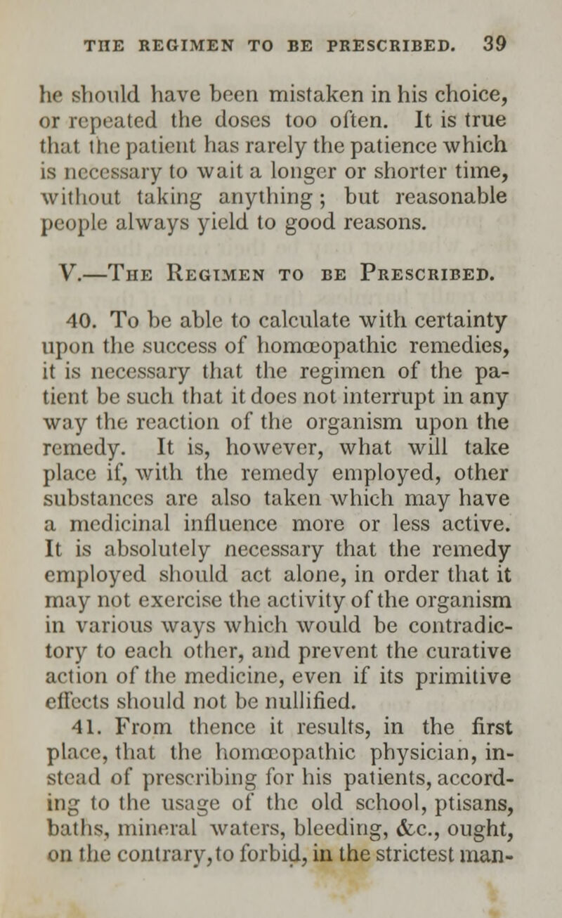 he should have been mistaken in his choice, or repeated the doses too often. It is true that the patient has rarely the patience which is necessary to wait a longer or shorter time, without taking anything; but reasonable people always yield to good reasons. V.—The Regimen to be Prescribed. 40. To be able to calculate with certainty upon the success of homoeopathic remedies, it is necessary that the regimen of the pa- tient be such that it does not interrupt in any way the reaction of the organism upon the remedy. It is, however, what will take place if, with the remedy employed, other substances are also taken which may have a medicinal influence more or less active. It is absolutely necessary that the remedy employed should act alone, in order that it may not exercise the activity of the organism in various ways which would be contradic- tory to each other, and prevent the curative action of the medicine, even if its primitive effects should not be nullified. 41. From thence it results, in the first place, that the homoeopathic physician, in- stead of prescribing for his patients, accord- ing to the usage of the old school, ptisans, baths, mineral waters, bleeding, &c., ought, on the contrary,to forbid, in the strictest man-