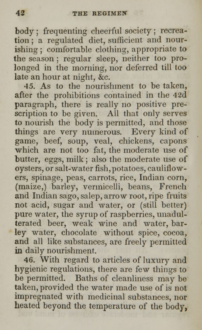 body ; frequenting cheerful society ; recrea- tion ; a regulated diet, sufficient and nour- ishing ; comfortable clothing, appropriate to the season ; regular sleep, neither too pro- longed in the morning, nor deferred till too late an hour at night, &c. 45. As to the nourishment to be taken, after the prohibitions contained in the 42d paragraph, there is really no positive pre- scription to be given. All that only serves to nourish the body is permitted, and those things are very numerous. Every kind of game, beef, soup, veal, chickens, capons which are not too fat, the moderate use of butter, eggs, milk ; also the moderate use of oysters, or salt-water fish,potatoes, cauliflow- ers, spinage, peas, carrots, rice, Indian corn, (maize,) barley, vermicelli, beans, French and Indian sago, salep, arrow root, ripe fruits not acid, sugar and water, or (still better) pure water, the syrup of raspberries, unadul- terated beer, weak wine and water, bar- ley water, chocolate without spice, cocoa, and all like substances, are freely permitted in daily nourishment. 46. With regard to articles of luxury and hygienic regulations, there are few things to be permitted. Baths of cleanliness may be taken, provided the water made use of is not impregnated with medicinal substances, nor heated beyond the temperature of the body,