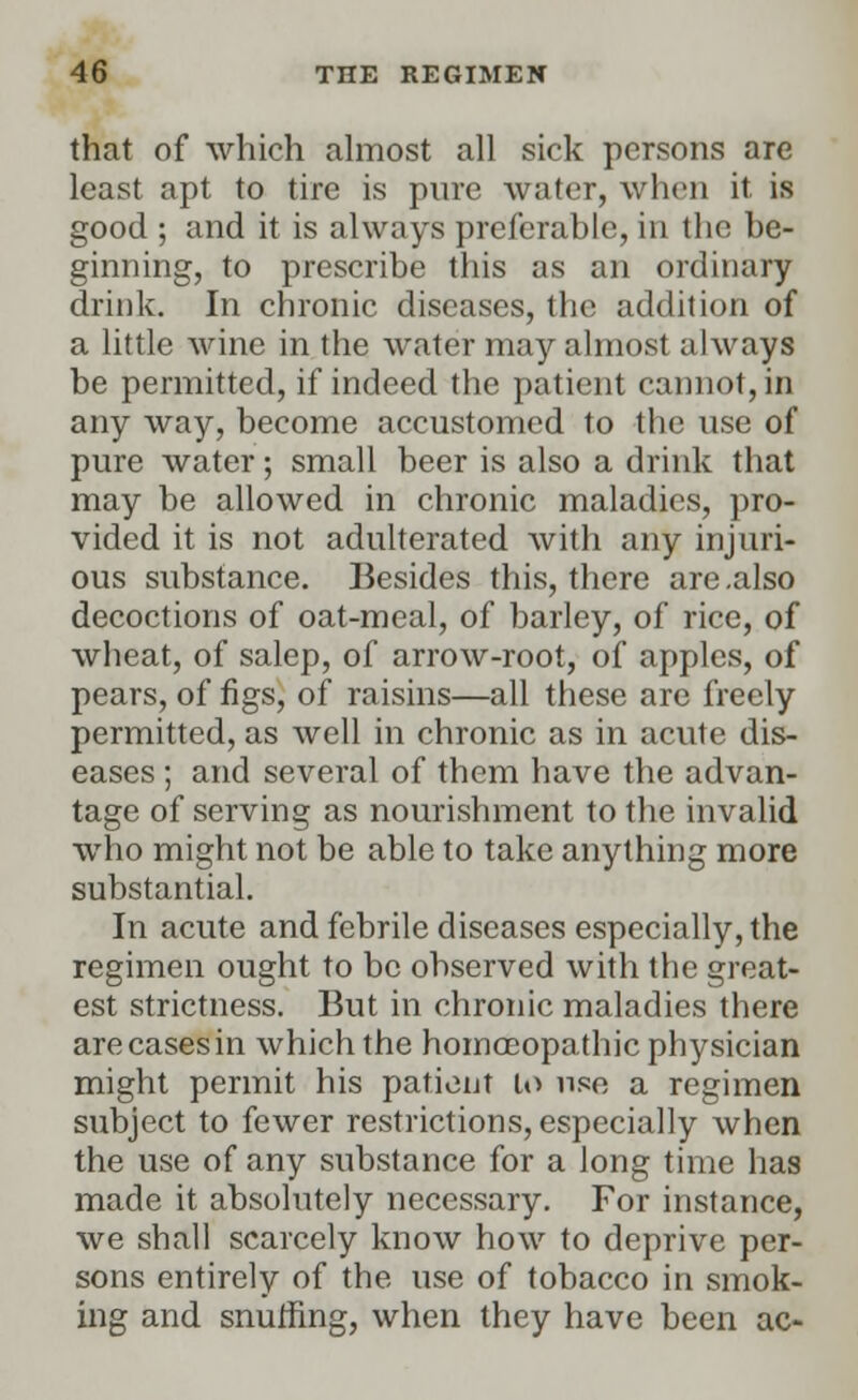 that of which almost all sick persons are least apt to tire is pure water, when it is good ; and it is always preferable, in the be- ginning, to prescribe this as an ordinary drink. In chronic diseases, the addition of a little wine in the water may almost always be permitted, if indeed the patient cannot, in any way, become accustomed to the use of pure water; small beer is also a drink that may be allowed in chronic maladies, pro- vided it is not adulterated with any injuri- ous substance. Besides this, there are .also decoctions of oat-meal, of barley, of rice, of wheat, of salep, of arrow-root, of apples, of pears, of figs, of raisins—all these are freely permitted, as well in chronic as in acute dis- eases ; and several of them have the advan- tage of serving as nourishment to the invalid who might not be able to take anything more substantial. In acute and febrile diseases especially, the regimen ought to be observed with the great- est strictness. But in chronic maladies there are cases in which the homoeopathic physician might permit his patient lo use a regimen subject to fewer restrictions, especially when the use of any substance for a long time has made it absolutely necessary. For instance, we shall scarcely know how to deprive per- sons entirely of the use of tobacco in smok- ing and snuffing, when they have been ac-