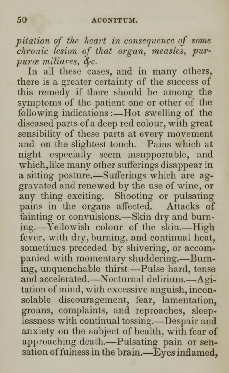 pitalion of the heart in consequence of some chronic lesion of that organ, measles, pur- pura miliares, fyc. In all these cases, and in many others, there is a greater certainty of the success of this remedy if there should be among the symptoms of the patient one or other of the following indications :—Hot swelling of the diseased parts of a deep red colour, with great sensibility of these parts at every movement and on the slightest touch. Pains which at night especially seem insupportable, and which, like many other sufferings disappear in a sitting posture.—Sufferings which are ag- gravated and renewed by the use of wine, or any thing exciting. Shooting or pulsating pains in the organs affected. Attacks of fainting or convulsions.—Skin dry and burn- ing.—Yellowish colour of the skin.—High fever, with dry, burning, and continual heat, sometimes preceded by shivering, or accom- panied with momentary shuddering.—Burn- ing, unquenchable thirst.—Pulse hard, tense and accelerated.—Nocturnal delirium.—Agi- tation of mind, with excessive anguish, incon- solable discouragement, fear, lamentation, groans, complaints, and reproaches, sleep- lessness with continual tossing.—Despair and anxiety on the subject of health, with fear of approaching death.—Pulsating pain or sen- sation of fulness in the brain.—Eyes inflamed,