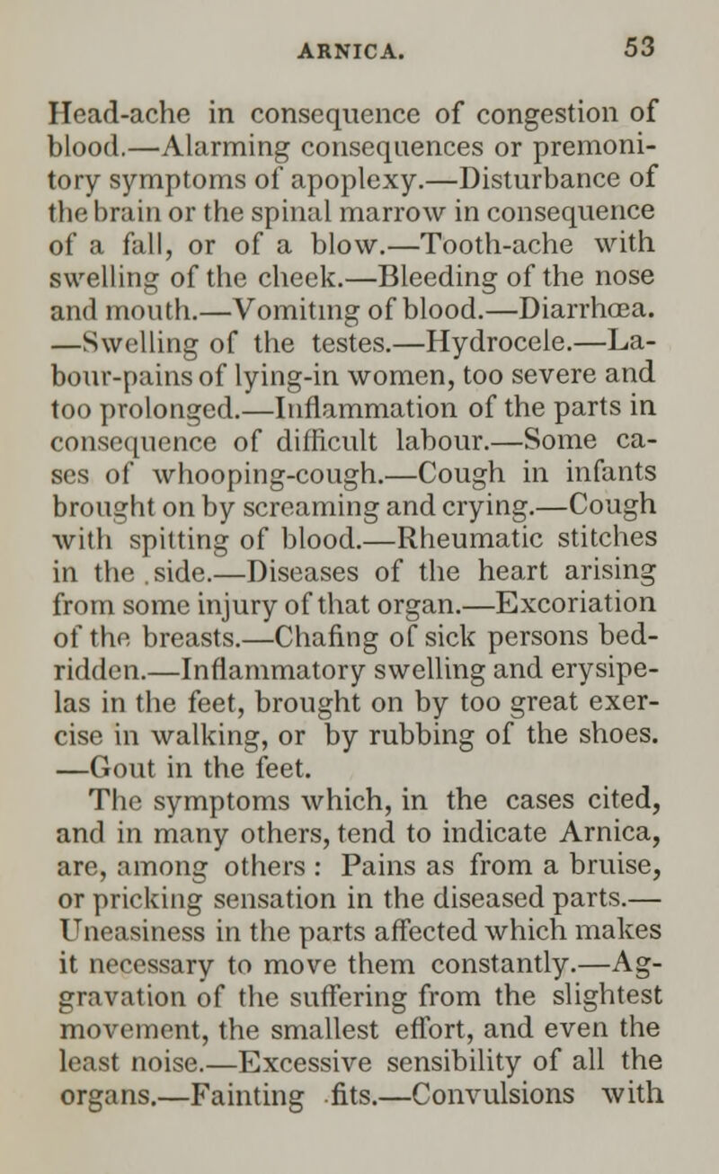 Head-ache in consequence of congestion of blood.—Alarming consequences or premoni- tory symptoms of apoplexy.—Disturbance of the brain or the spinal marrow in consequence of a fall, or of a blow.—Tooth-ache with swelling of the cheek.—Bleeding of the nose and mouth.—Vomiting of blood.—Diarrhoea. —Swelling of the testes.—Hydrocele.—La- bour-pains of lying-in women, too severe and too prolonged.—Inflammation of the parts in consequence of difficult labour.—Some ca- ses of whooping-cough.—Cough in infants brought on by screaming and crying.—Cough with spitting of blood.—Rheumatic stitches in the . side.—Diseases of the heart arising from some injury of that organ.—Excoriation of the breasts.—Chafing of sick persons bed- ridden.—Inflammatory swelling and erysipe- las in the feet, brought on by too great exer- cise in walking, or by rubbing of the shoes. —Gout in the feet. The symptoms which, in the cases cited, and in many others, tend to indicate Arnica, are, among others : Pains as from a bruise, or pricking sensation in the diseased parts.— Uneasiness in the parts affected which makes it necessary to move them constantly.—Ag- gravation of the suffering from the slightest movement, the smallest effort, and even the least noise.—Excessive sensibility of all the organs.—Fainting fits.—Convulsions with