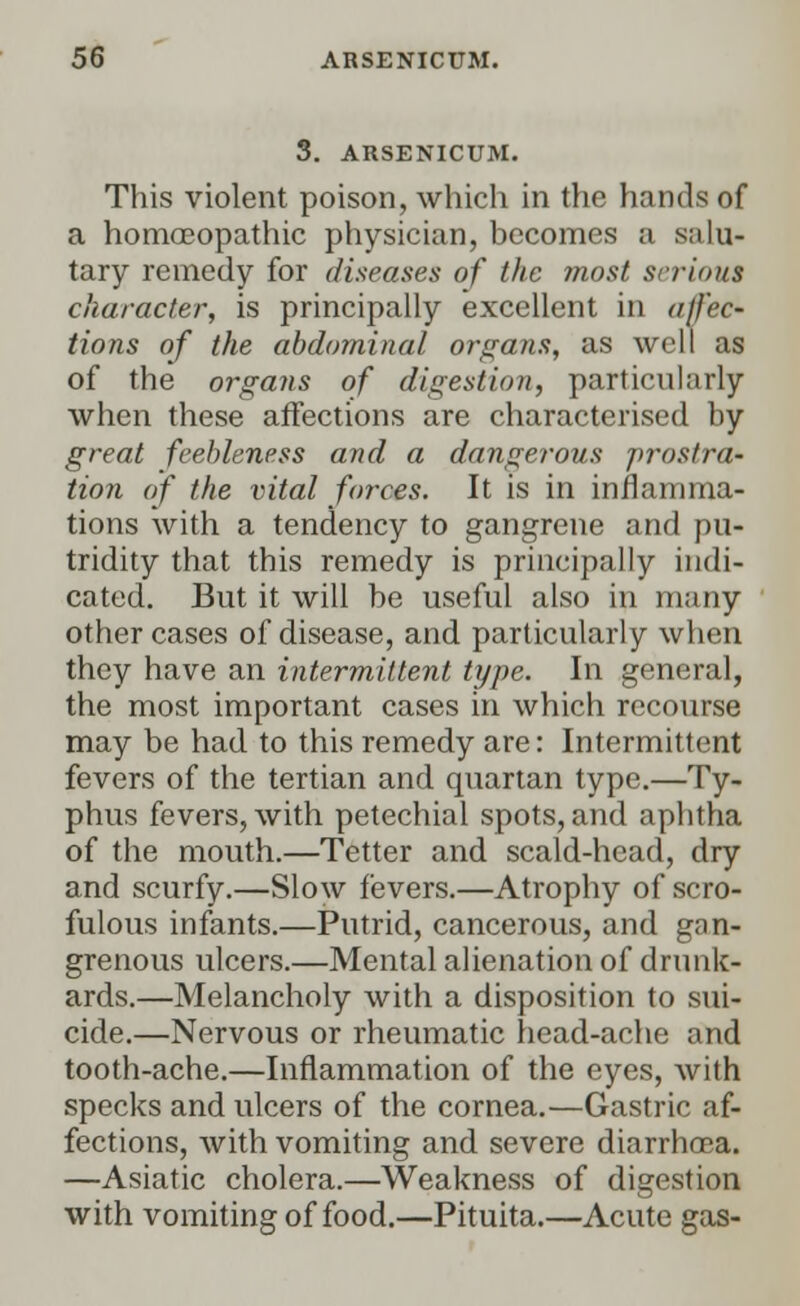 3. ARSENICUM. This violent poison, which in the hands of a homoeopathic physician, becomes a salu- tary remedy for diseases of the most serious character, is principally excellent in affec- tions of the abdominal organs, as well as of the organs of digestion, particularly when these affections are characterised by great feebleness and a dangerous prostra- tion of the vital forces. It is in inflamma- tions with a tendency to gangrene and pu- tridity that this remedy is principally indi- cated. But it will be useful also in many other cases of disease, and particularly when they have an intermittent type. In general, the most important cases in which recourse may be had to this remedy are: Intermittent fevers of the tertian and quartan type.—Ty- phus fevers, with petechial spots, and aphtha of the mouth.—Tetter and scald-head, dry and scurfy.—Slow fevers.—Atrophy of scro- fulous infants.—Putrid, cancerous, and gan- grenous ulcers.—Mental alienation of drunk- ards.—Melancholy with a disposition to sui- cide.—Nervous or rheumatic head-ache and tooth-ache.—Inflammation of the eyes, with specks and ulcers of the cornea.—Gastric af- fections, with vomiting and severe diarrhoea. —Asiatic cholera.—Weakness of digestion with vomiting of food.—Pituita.—Acute gas-