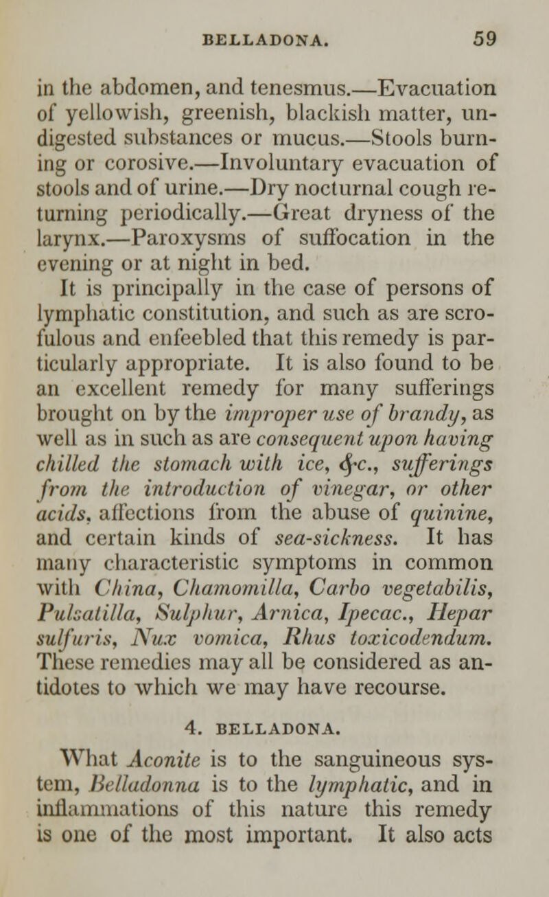 in the abdomen, and tenesmus.—Evacuation of yellowish, greenish, blackish matter, un- digested substances or mucus.—Stools burn- ing or corosive.—Involuntary evacuation of stools and of urine.—Dry nocturnal cough re- turning periodically.—Great dryness of the larynx.—Paroxysms of suffocation in the evening or at night in bed. It is principally in the case of persons of lymphatic constitution, and such as are scro- fulous and enfeebled that this remedy is par- ticularly appropriate. It is also found to be an excellent remedy for many sufferings brought on by the improper use of brandy, as well as in such as are consequent upon having chilled the stomach with ice, fyc, sufferings from the. introduction of vinegar, or other acids, affections from the abuse of quinine, and certain kinds of sea-sickness. It has many characteristic symptoms in common with China, Chamomilla, Carbo vegetabilis, Pulsatilla, Sulphur, Arnica, Ipecac, Hepar sulfur is, Nux vomica, Rhus toxicodendum. These remedies may all be considered as an- tidotes to which we may have recourse. 4. BELLADONA. What Aconite is to the sanguineous sys- tem, Belladonna is to the lymphatic, and in inflammations of this nature this remedy is one of the most important. It also acts