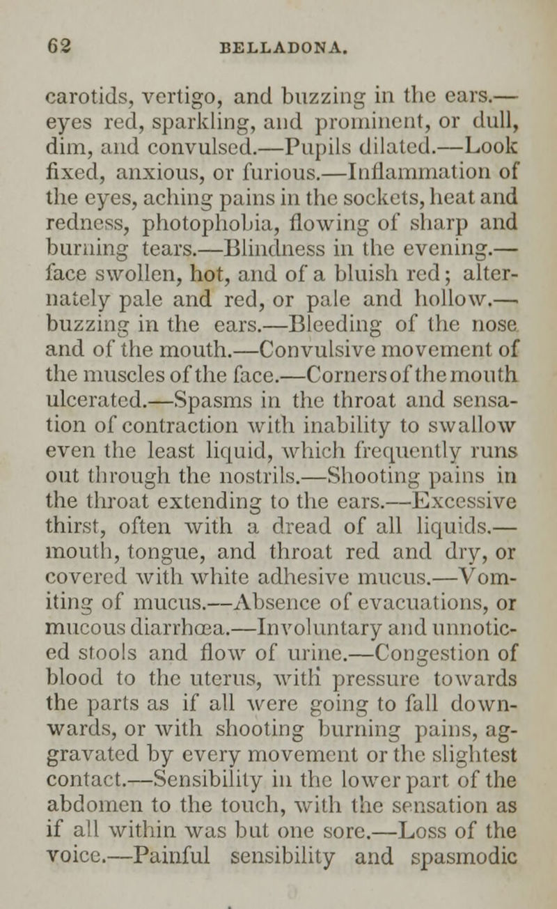 carotids, vertigo, and buzzing in the ears.— eyes red, sparkling, and prominent, or dull, dim, and convulsed.—Pupils dilated.—Look fixed, anxious, or furious.—Inflammation of the eyes, aching pains in the sockets, heat and redness, photophobia, flowing of sharp and burning tears.—Blindness in the evening.— face swollen, hot, and of a bluish red; alter- nately pale and red, or pale and hollow.— buzzing in the ears.—Bleeding of the nose and of the mouth.—Convulsive movement of the muscles of the face.—Corners of the mouth ulcerated.—Spasms in the throat and sensa- tion of contraction with inability to swallow even the least liquid, which frequently runs out through the nostrils.—Shooting pains in the throat extending to the cars.—Excessive thirst, often with a dread of all liquids.— mouth, tongue, and throat red and dry, or covered with white adhesive mucus.—Vom- iting of mucus.—Absence of evacuations, or mucous diarrhoea.—Involuntary and unnotic- ed stools and flow of urine.—Congestion of blood to the uterus, with! pressure towards the parts as if all were going to fall down- wards, or with shooting burning pains, ag- gravated by every movement or the slightest contact.—Sensibility in the lower part of the abdomen to the touch, with the sensation as if all within was but one sore.—Loss of the voice.—Painful sensibility and spasmodic