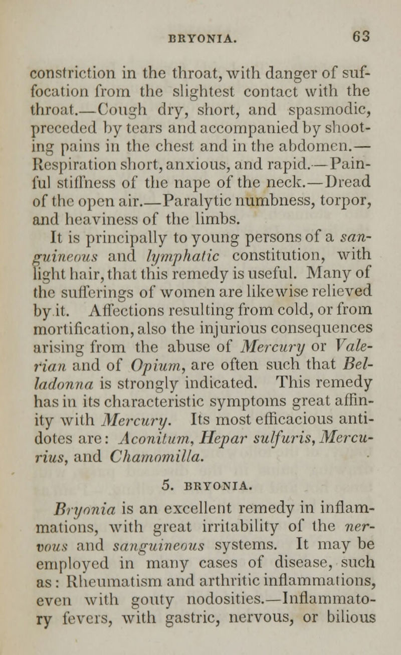 constriction in the throat, with danger of suf- focation from the slightest contact with the throat.—Cough dry, short, and spasmodic, preceded by tears and accompanied by shoot- ing pains in the chest and in the abdomen.— Respiration short, anxious, and rapid.— Pain- ful stiffness of the nape of the neck.—Dread of the open air Paralytic numbness, torpor, and heaviness of the limbs. It is principally to young persons of a san- guineous and lymphatic constitution, with light hair, that this remedy is useful. Many of the sufferings of women are likewise relieved by it. Affections resulting from cold, or from mortification, also the injurious consequences arising from the abuse of Mercury or Vale- rian and of Opium, are often such that Bel- ladonna is strongly indicated. This remedy has in its characteristic symptoms great affin- ity with Mercury. Its most efficacious anti- dotes are: Aconitum, Hepar sulfuris,Mercu- rius, and Chamomilla. 5. BRYONIA. Bryonia is an excellent remedy in inflam- mations, with great irritability of the ner- vous and sanguineous systems. It may be employed in many cases of disease, such as: Rheumatism and arthritic inflammations, even with gouty nodosities.—Inflammato- ry fevers, with gastric, nervous, or bilious