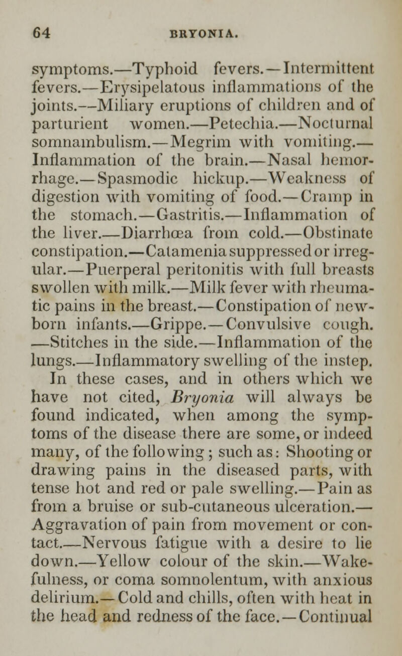 symptoms.—Typhoid fevers. —Intermittent fevers.—Erysipelatous inflammations of the joints.—Miliary eruptions of children and of parturient women.—Petechia.—Nocturnal somnambulism.—Megrim with vomiting.— Inflammation of the brain.—Nasal hemor- rhage.— Spasmodic hickup.—Weakness of digestion with vomiting of food.—Cramp in the stomach.—Gastritis.—Inflammation of the liver.—Diarrhoea from cold.—Obstinate constipation.—Calamenia suppressed or irreg- ular.—Puerperal peritonitis with full breasts swollen with milk.—Milk fever with rheuma- tic pains in the breast.—Constipation of new- born infants.—Grippe.—Convulsive cough. —Stitches in the side.—Inflammation of the lungs.—Inflammatory swelling of the instep. In these cases, and in others which we have not cited, Bryonia will always be found indicated, when among the symp- toms of the disease there are some, or indeed many, of the following ; such as: Shooting or drawing pains in the diseased parts, with tense hot and red or pale swelling.— Pain as from a bruise or sub-cutaneous ulceration.— Aggravation of pain from movement or con- tact.—Nervous fatigue with a desire to lie down.—Yellow colour of the skin.—Wake- fulness, or coma somnolentum, with anxious delirium.— Cold and chills, often with heat in the head and redness of the face.—Continual