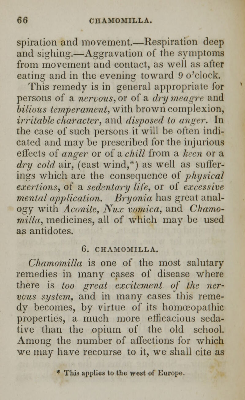 spiration and movement.—Respiration deep and sighing.—Aggravation of the symptoms from movement and contact, as well as after eating and in the evening toward 9 o'clock. This remedy is in general appropriate for persons of a nervous, or of a dry meagre and bilious temperament, with brown complexion, irritable character, and disposed to anger. In the case of such persons it will be often indi- cated and maybe prescribed for the injurious effects of anger or of a chill from a keen or a dry cold air, (east wind,*) as well as suffer- ings which are the consequence of physical exertions, of a sedentary life, or of excessive mental application. Bryonia has great anal- ogy with Aconite, Nux vomica, and Chamo- jnilla, medicines, all of which may be used as antidotes. 6. CHAMOMILLA. Chamomilla is one of the most salutary remedies in many cases of disease where there is too great excitement of the ner- vous system, and in many cases this reme- dy becomes, by virtue of its homoeopathic properties, a much more efficacious seda- tive than the opium of the old school. Among the number of affections for which we may have recourse to it, we shall cite as * This applies to the west of Europe.