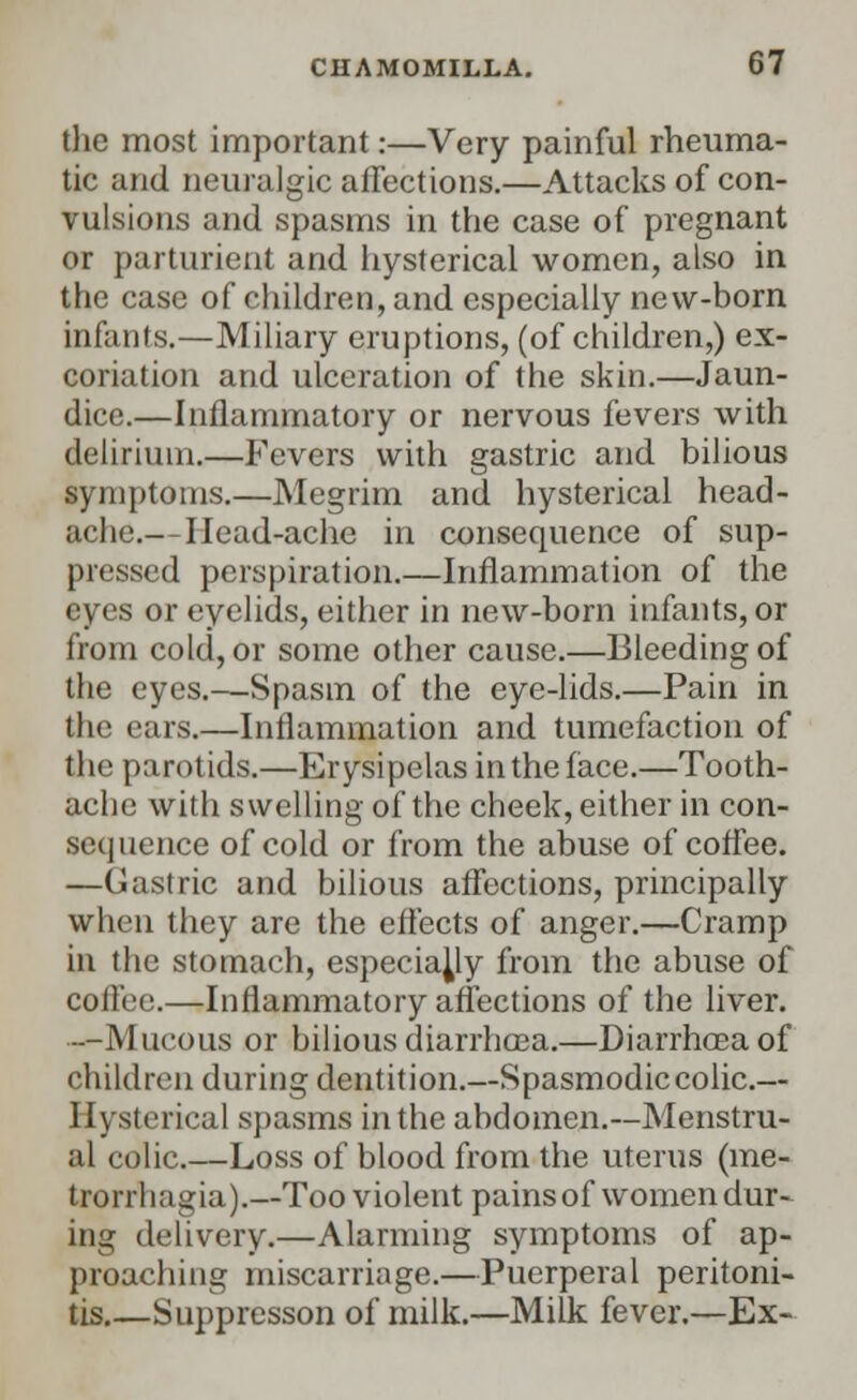 the most important:—Very painful rheuma- tic and neuralgic affections.—Attacks of con- vulsions and spasms in the case of pregnant or parturient and hysterical women, also in the case of children, and especially new-born infants.—Miliary eruptions, (of children,) ex- coriation and ulceration of the skin.—Jaun- dice.—Inflammatory or nervous fevers with delirium.—Fevers with gastric and bilious symptoms.—Megrim and hysterical head- ache.— Head-ache in consequence of sup- pressed perspiration.—Inflammation of the eyes or eyelids, either in new-born infants, or from cold, or some other cause.—Bleeding of the eyes.—Spasm of the eye-lids.—Pain in the ears.—Inflammation and tumefaction of the parotids.—Erysipelas in the face.—Tooth- ache with swelling of the cheek, either in con- sequence of cold or from the abuse of coffee. —Gastric and bilious affections, principally when they are the effects of anger.—Cramp in the stomach, especially from the abuse of coffee.—Inflammatory affections of the liver. —Mucous or bilious diarrhcea.—Diarrhceaof children during dentition.—Spasmodic colic.— Hysterical spasms in the abdomen.—Menstru- al colic.—Loss of blood from the uterus (me- trorrhagia).—Too violent pains of women dur- ing delivery.—Alarming symptoms of ap- proaching miscarriage.—Puerperal peritoni- tis.—Snppresson of milk.—Milk fever.—Ex-