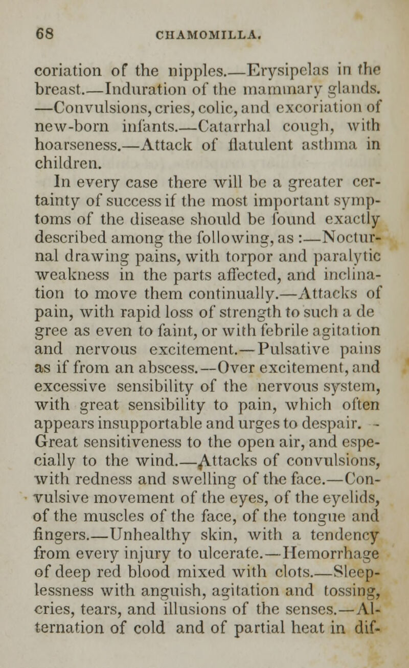 conation of the nipples Erysipelas in the breast.—Induration of the mammary glands. —Convulsions, cries, colic, and excoriation of new-born infants.—Catarrhal cough, with hoarseness.—Attack of flatulent asthma in children. In every case there will be a greater cer- tainty of success if the most important symp- toms of the disease should be found exactly described among the following, as :—Noctur- nal drawing pains, with torpor and paralytic weakness in the parts affected, and inclina- tion to move them continually.—Attacks of pain, with rapid loss of strength to such a de gree as even to faint, or with febrile agitation and nervous excitement.—Pulsative pains as if from an abscess.—Over excitement, and excessive sensibility of the nervous system, with great sensibility to pain, which often appears insupportable and urges to despair. - Great sensitiveness to the open air, and espe- cially to the wind.—Attacks of convulsions, with redness and swelling of the face.—Con- vulsive movement of the eyes, of the eyelids, of the muscles of the face, of the tongue and fingers.—Unhealthy skin, with a tendency from every injury to ulcerate.—Hemorrhage of deep red blood mixed with clots.—Sleep- lessness with anguish, agitation and tossing, cries, tears, and illusions of the senses.—Al- ternation of cold and of partial heat in dif-