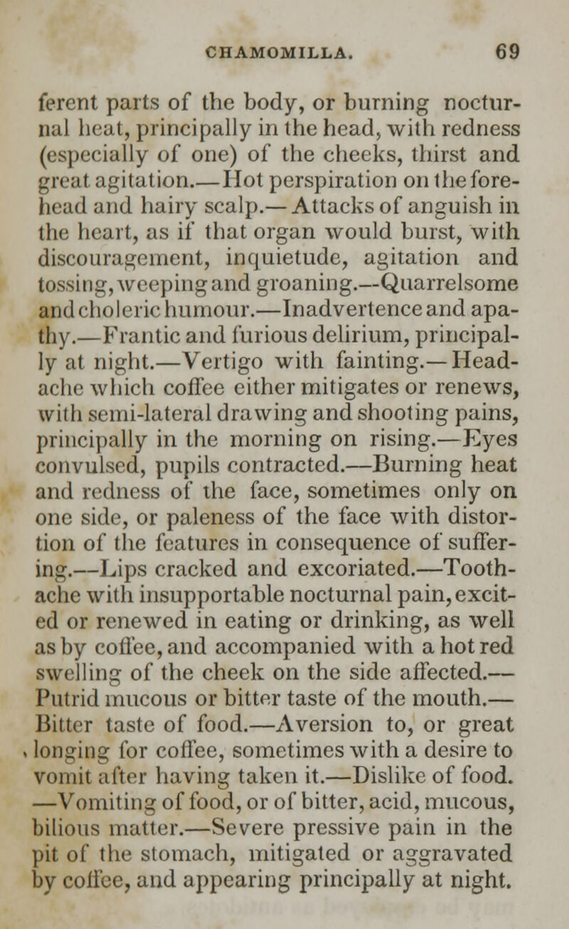 ferent parts of the body, or burning noctur- nal heat, principally in the head, with redness (especially of one) of the cheeks, thirst and great agitation.—Hot perspiration on the fore- head and hairy scalp.— Attacks of anguish in the heart, as if that organ would burst, with discouragement, inquietude, agitation and tossing, weeping and groaning.—Quarrelsome and choleric humour.—Inadvertence and apa- thy.—Frantic and furious delirium, principal- ly at night.—Vertigo with fainting.—Head- ache which coffee either mitigates or renews, with semi-lateral drawing and shooting pains, principally in the morning on rising.—Eyes convulsed, pupils contracted.—Burning heat and redness of the face, sometimes only on one side, or paleness of the face with distor- tion of the features in consequence of suffer- ing.—Lips cracked and excoriated.—Tooth- ache with insupportable nocturnal pain, excit- ed or renewed in eating or drinking, as well as by coffee, and accompanied with a hot red swelling of the cheek on the side affected.— Putrid mucous or bitter taste of the mouth.— Bitter taste of food.—Aversion to, or great i longing for coffee, sometimes with a desire to vomit after having taken it.—Dislike of food. —Vomiting of food, or of bitter, acid, mucous, bilious matter.—Severe pressive pain in the pit of the stomach, mitigated or aggravated by coffee, and appearing principally at night.