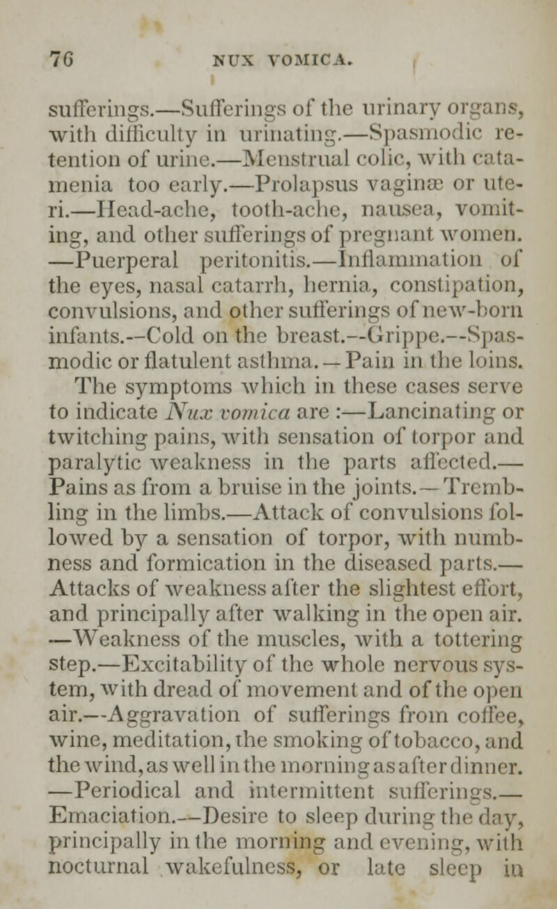 sufferings.—Sufferings of the urinary 01 with difficulty in Urinating.—Spasmodic re- tention of urine.—Menstrual colic, with cata- menia too early.—Prolapsus vaginae or ute- ri.—Head-ache, tooth-ache, nausea, vomit- ing, and other sufferings of pregnant women. —Puerperal peritonitis.—Inflammation of the eyes, nasal catarrh, hernia, constipation, convulsions, and other sufferings of new-bom infants.—Cold on the breast.—Grippe.—Spas- modic or flatulent asthma. — Pain in the loins. The symptoms which in these cases serve to indicate Nux vomica are :—Lancinating or twitching pains, with sensation of torpor and paralytic weakness in the parts affected.— Pains as from a bruise in the joints.—Tremb- ling in the limbs.—Attack of convulsions fol- lowed by a sensation of torpor, with numb- ness and formication in the diseased parts.— Attacks of weakness after the slightest effort, and principally after walking in the open air. —Weakness of the muscles, with a tottering step.—Excitability of the whole nervous sys- tem, with dread of movement and of the open air.—Aggravation of sufferings from coffee, wine, meditation, the smoking of tobacco, and the wind, as well in the morning as after dinner. —Periodical and intermittent sufferings.— Emaciation.—Desire to sleep during the day, principally in the morning and evening, with nocturnal wakefulness, or late sleep iu