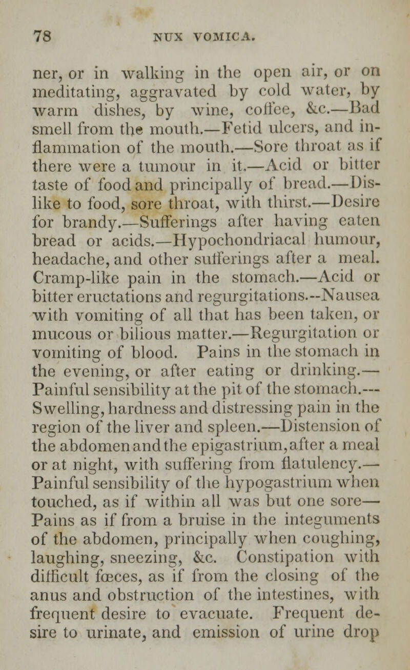 ner, or in walking in the open air, or on meditating, aggravated by cold water, by warm dishes, by wine, coffee, &c.— Bad smell from the month.—Fetid ulcers, and in- flammation of the mouth.—Sore throat as if there were a tumour in it.—Acid or bitter taste of food and principally of bread.— Dis- like to food, sore throat, with thirst.—Desire for brandy.—Sufferings after having eaten bread or acids.—Hypochondriacal humour, headache, and other sufferings after a meal. Cramp-like pain in the stomach.—Acid or bitter eructations and regurgitations.-Nausea with vomiting of all that has been taken, or mucous or bilious matter.—Regurgitation or vomiting of blood. Pains in the stomach in the evening, or after eating or drinking.— Painful sensibility at the pit of the stomach.— Swelling, hardness and distressing pain in the region of the liver and spleen.—Distension of the abdomen and the epigastrium, after a meal or at night, with suffering from flatulency.— Painful sensibility of the hypogastrium when touched, as if within all was but one sore— Pains as if from a bruise in the integuments of the abdomen, principally when coughing, laughing, sneezing, &c. Constipation with difficult faeces, as if from the closing of the anus and obstruction of the intestines, with frequent desire to evacuate. Frequent de- sire to urinate, and emission of urine drop