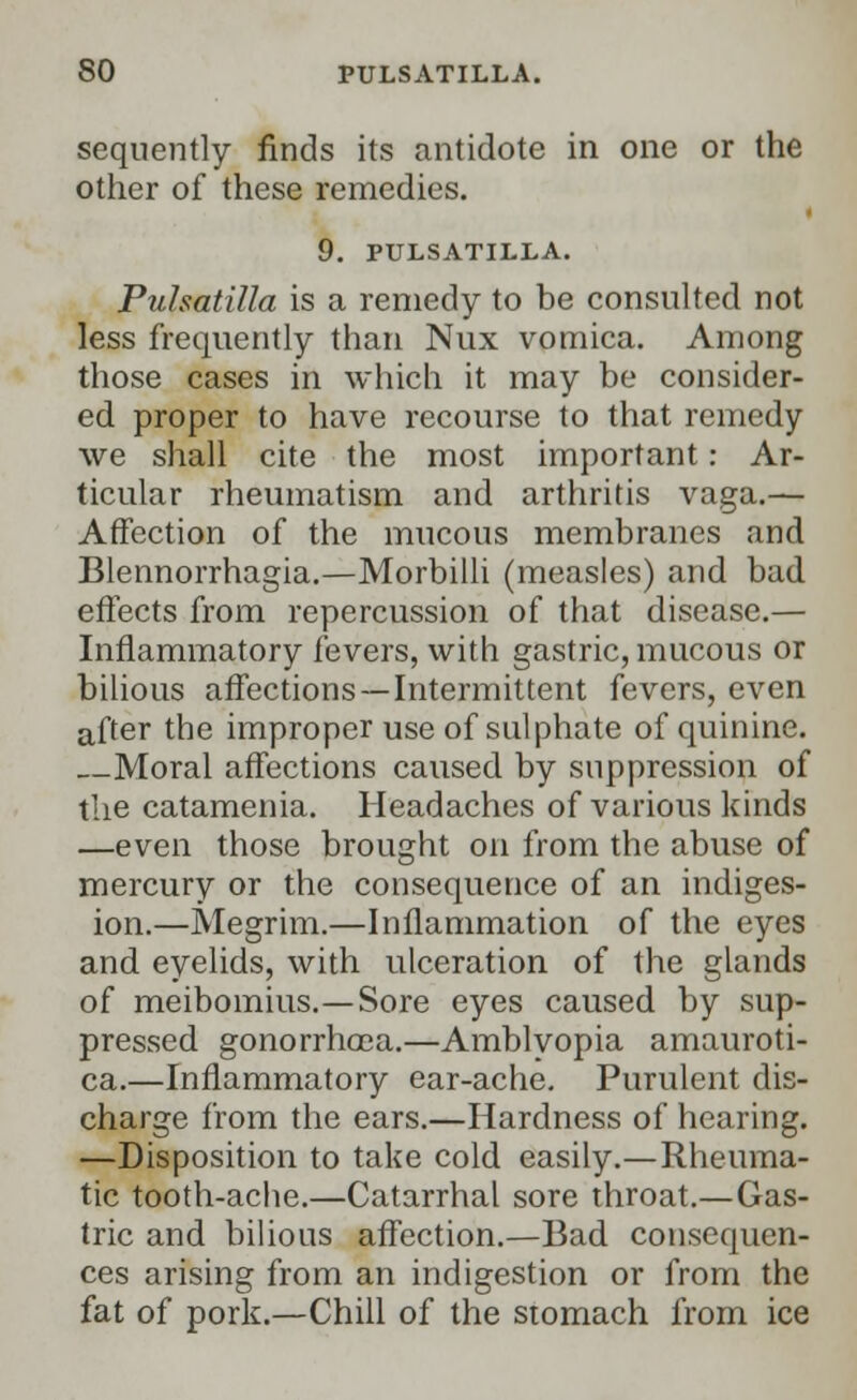 sequently finds its antidote in one or the other of these remedies. 9. PULSATILLA. Pulsatilla is a remedy to be consulted not less frequently than Nux vomica. Among those cases in which it may be consider- ed proper to have recourse to that remedy we shall cite the most important: Ar- ticular rheumatism and arthritis vaga.— Affection of the mucous membranes and Blennorrhagia.—Morbilli (measles) and bad effects from repercussion of that disease.— Inflammatory fevers, with gastric, mucous or bilious affections—Intermittent fevers, even after the improper use of sulphate of quinine. Moral affections caused by suppression of the catamenia. Headaches of various kinds —even those brought on from the abuse of mercury or the consequence of an indiges- ion.—Megrim.—Inflammation of the eyes and eyelids, with ulceration of the glands of meibomius.—Sore eyes caused by sup- pressed gonorrhoea.—Amblyopia amauroti- ca.—Inflammatory ear-ache. Purulent dis- charge from the ears.—Hardness of hearing. —Disposition to take cold easily.—Rheuma- tic tooth-ache.—Catarrhal sore throat.—Gas- tric and bilious affection.—Bad consequen- ces arising from an indigestion or from the fat of pork.—Chill of the stomach from ice