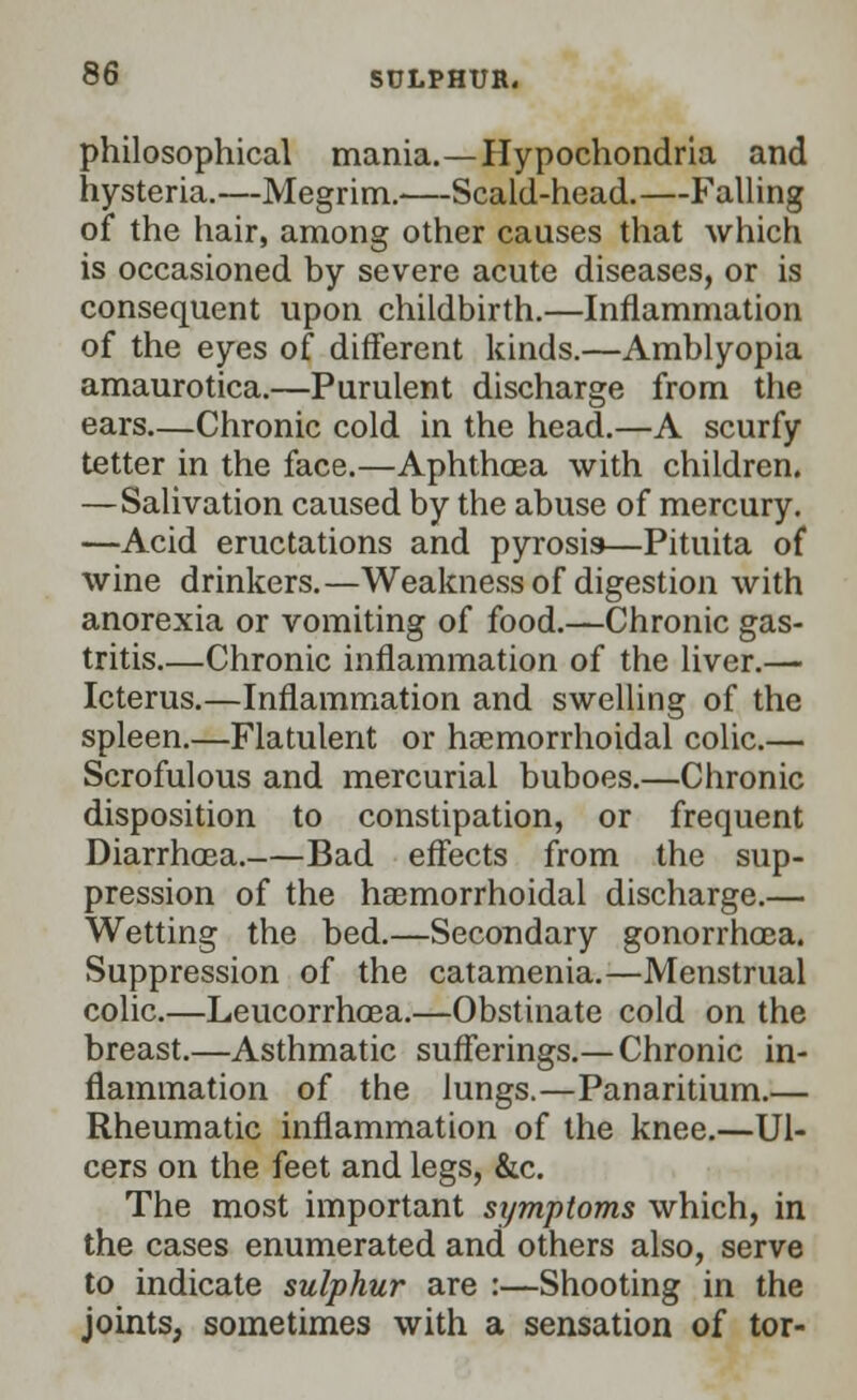 philosophical mania.—Hypochondria and hysteria.—Megrim.—Scald-head.—Falling of the hair, among other causes that which is occasioned by severe acute diseases, or is consequent upon childbirth.—Inflammation of the eyes of different kinds.—Amblyopia amaurotica.—Purulent discharge from the ears—Chronic cold in the head.—A scurfy tetter in the face.—Aphthoea with children. —Salivation caused by the abuse of mercury. —Acid eructations and pyrosis—Pituita of wine drinkers.—Weakness of digestion with anorexia or vomiting of food.—Chronic gas- tritis—Chronic inflammation of the liver.— Icterus.—Inflammation and swelling of the spleen.—Flatulent or hemorrhoidal colic.— Scrofulous and mercurial buboes.—Chronic disposition to constipation, or frequent Diarrhoea. Bad effects from the sup- pression of the hemorrhoidal discharge.— Wetting the bed.—Secondary gonorrhoea. Suppression of the catamenia.—Menstrual colic.—Leucorrhoea.—Obstinate cold on the breast.—Asthmatic sufferings.—Chronic in- flammation of the lungs.—Panaritium.— Rheumatic inflammation of the knee.—Ul- cers on the feet and legs, &c. The most important symptoms which, in the cases enumerated and others also, serve to indicate sulphur are :—Shooting in the joints, sometimes with a sensation of tor-