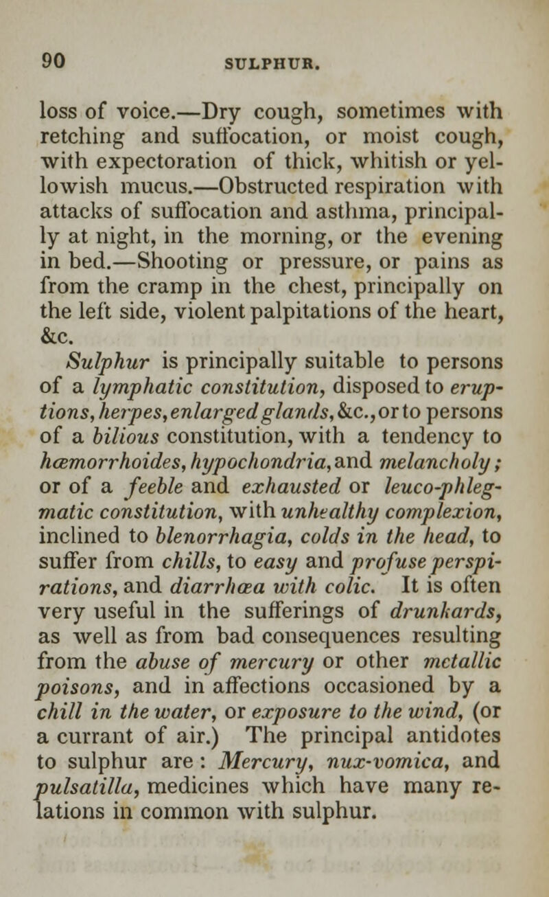 loss of voice.—Dry cough, sometimes with retching and suffocation, or moist cough, with expectoration of thick, whitish or yel- lowish mucus.—Obstructed respiration with attacks of suffocation and asthma, principal- ly at night, in the morning, or the evening in bed.—Shooting or pressure, or pains as from the cramp in the chest, principally on the left side, violent palpitations of the heart, &c. Sulphur is principally suitable to persons of a lymphatic constitution, disposed to erup- tions, heipes, enlarged glands, &c.,orto persons of a bilious constitution, with a tendency to hcemorrhoides,hypochondria,a.nd melancholy; or of a feeble and exhausted or leuco-phleg- matic constitution, with unhealthy complexion, inclined to Menorrhagia, colds in the head, to suffer from chills, to easy and profuse perspi- rations, and diarrhoea with colic. It is often very useful in the sufferings of drunkards, as well as from bad consequences resulting from the abuse of mercury or other metallic poisons, and in affections occasioned by a chill in the water, or exposure to the wind, (or a currant of air.) The principal antidotes to sulphur are : Mercury, nux-vomica, and Pulsatilla, medicines which have many re- lations in common with sulphur.